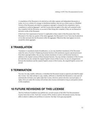 Anhang A GNU Free Documentation License

A compilation of the Document or its derivatives with other separate and independent documents or
works, in or on a volume of a storage or distribution medium, does not as a whole count as a Modiﬁed
Version of the Document, provided no compilation copyright is claimed for the compilation. Such a
compilation is called an äggregate", and this License does not apply to the other self-contained works
thus compiled with the Document, on account of their being thus compiled, if they are not themselves
derivative works of the Document.
If the Cover Text requirement of section 3 is applicable to these copies of the Document, then if the
Document is less than one quarter of the entire aggregate, the Document’s Cover Texts may be placed on
covers that surround only the Document within the aggregate. Otherwise they must appear on covers
around the whole aggregate.

8 TRANSLATION
Translation is considered a kind of modiﬁcation, so you may distribute translations of the Document
under the terms of section 4. Replacing Invariant Sections with translations requires special permission
from their copyright holders, but you may include translations of some or all Invariant Sections in
addition to the original versions of these Invariant Sections. You may include a translation of this License
provided that you also include the original English version of this License. In case of a disagreement
between the translation and the original English version of this License, the original English version will
prevail.

9 TERMINATION
You may not copy, modify, sublicense, or distribute the Document except as expressly provided for under
this License. Any other attempt to copy, modify, sublicense or distribute the Document is void, and will
automatically terminate your rights under this License. However, parties who have received copies, or
rights, from you under this License will not have their licenses terminated so long as such parties remain
in full compliance.

10 FUTURE REVISIONS OF THIS LICENSE
The Free Software Foundation may publish new, revised versions of the GNU Free Documentation
License from time to time. Such new versions will be similar in spirit to the present version, but may
differ in detail to address new problems or concerns. See http://www.gnu.org/copyleft/.

53

 