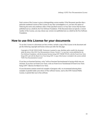 Anhang A GNU Free Documentation License

Each version of the License is given a distinguishing version number. If the Document speciﬁes that a
particular numbered version of this License ör any later versionäpplies to it, you have the option of
following the terms and conditions either of that speciﬁed version or of any later version that has been
published (not as a draft) by the Free Software Foundation. If the Document does not specify a version
number of this License, you may choose any version ever published (not as a draft) by the Free Software
Foundation.

How to use this License for your documents
To use this License in a document you have written, include a copy of the License in the document and
put the following copyright and license notices just after the title page:
Copyright (c) YEAR YOUR NAME. Permission is granted to copy, distribute and/or modify this document
under the terms of the GNU Free Documentation License, Version 1.1 or any later version published by the
Free Software Foundation; with the Invariant Sections being LIST THEIR TITLES, with the Front-Cover Texts
being LIST, and with the Back-Cover Texts being LIST. A copy of the license is included in the section entitled
"GNU Free Documentation License".

If you have no Invariant Sections, write "with no Invariant Sectionsïnstead of saying which ones are
invariant. If you have no Front-Cover Texts, write no Front-Cover Textsïnstead of Front-Cover Texts
being LIST"; likewise for Back-Cover Texts.
If your document contains nontrivial examples of program code, we recommend releasing these
examples in parallel under your choice of free software license, such as the GNU General Public
License, to permit their use in free software.

54

 
