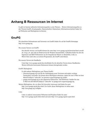 Anhang B Ressourcen im Internet
Es gibt im Internet zahlreiche Informationsquellen zu den Themen ... Weitere Informationsquellen zu
den Themen GnuPG, Kryptographie, Datensicherheit, Datenschutz, Informationssicherheit ﬁnden Sie
auf Webseiten und Mailinglisten im Internet.

GnuPG
Die aktuellsten Informationen und Versionen von GnuPG ﬁnden Sie auf der GnuPG-Homepage
http://www.gnupg.org.
Die neueste Version von GnuPG
Die aktuelle Version von GnuPG können Sie unter http://www.gnupg.org/de/download.html sowohl
als .tar.gz, als .rpm oder als Binärversion für Windows herunterladen. Außerdem ﬁnden Sie dort die
Signaturen und MD5 Prüfsummen um die Integrität der Dateien zu überprüfen, Links zu
Mirror-Sites und Links zu weiteren Programmen, die GnuPG unterstützen.
Die neueste Version des Handbuchs
Unter http://www.gnupg.org/de/docs.htmlﬁnden Sie die aktuellste Version dieses Handbuches.
Weitere hilfreiche/interessante Dokumente können downgeloadet werden.
GnuPG Mailinglisten
Es gibt mehrere Mailinglisten zum Thema GnuPG:
• announce@gnupg.org wird für die Ankündigung neuer Versionen und andere wichtige
Nachrichten verwendet. Sie können diese Mailingliste abonieren, indem Sie eine E-Mail mit dem
Betreff (Subject) “subscribe” an announce-request@gnupg.org senden.
• gnupg-users@gnupg.org ist das allgemeine Diskussions- und Hilfsforum. Senden Sie eine
E-Mail mit dem Betreff (Subject) “subscribe” an gnupg-users-request@gnupg.org.
Weitere Mailinglisten, die vor allem für Entwickler interessant sind ﬁnden Sie unter
http://www.gnupg.org/de/docs.html. Ein Archiv dieser Mailinglisten ist online unter
http://lists.gnupg.org verfügbar.
Links
Links zu anderen interessanten Webseiten und Projekten ﬁnden Sie unter
http://www.gnupg.org/de/others.html und unter http://www.gnupg.org/de/crypto.html.

55

 