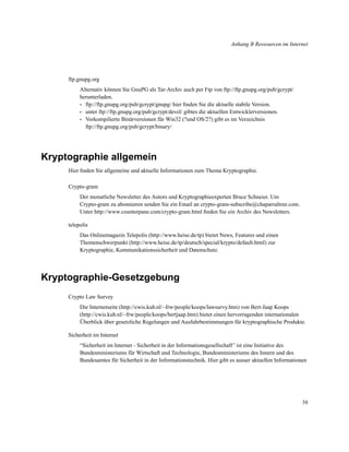 Anhang B Ressourcen im Internet

ftp.gnupg.org
Alternativ können Sie GnuPG als Tar-Archiv auch per Ftp von ftp://ftp.gnupg.org/pub/gcrypt/
herunterladen.
• ftp://ftp.gnupg.org/pub/gcrypt/gnupg/ hier ﬁnden Sie die aktuelle stabile Version.
• unter ftp://ftp.gnupg.org/pub/gcrypt/devel/ gibtes die aktuellen Entwicklerversionen.
• Vorkompilierte Binärversionen für Win32 (?und OS/2?) gibt es im Verzeichnis
ftp://ftp.gnupg.org/pub/gcrypt/binary/

Kryptographie allgemein
Hier ﬁnden Sie allgemeine und aktuelle Informationen zum Thema Kryptographie.
Crypto-gram
Der monatliche Newsletter des Autors und Kryptographieexperten Bruce Schneier. Um
Crypto-gram zu abonnieren senden Sie ein Email an crypto-gram-subscribe@chaparraltree.com.
Unter http://www.counterpane.com/crypto-gram.html ﬁnden Sie ein Archiv des Newsletters.
telepolis
Das Onlinemagazin Telepolis (http://www.heise.de/tp) bietet News, Features und einen
Themenschwerpunkt (http://www.heise.de/tp/deutsch/special/krypto/default.html) zur
Kryptographie, Kommunikationssicherheit und Datenschutz.

Kryptographie-Gesetzgebung
Crypto Law Survey
Die Internetseite (http://cwis.kub.nl/~frw/people/koops/lawsurvy.htm) von Bert-Jaap Koops
(http://cwis.kub.nl/~frw/people/koops/bertjaap.htm) bietet einen hervorragenden internationalen
Überblick über gesetzliche Regelungen und Ausfuhrbestimmungen für kryptographische Produkte.
Sicherheit im Internet
“Sicherheit im Internet - Sicherheit in der Informationsgesellschaft” ist eine Initiative des
Bundesministeriums für Wirtschaft und Technologie, Bundesministeriums des Innern und des
Bundesamtes für Sicherheit in der Informationstechnik. Hier gibt es ausser aktuellen Informationen

56

 