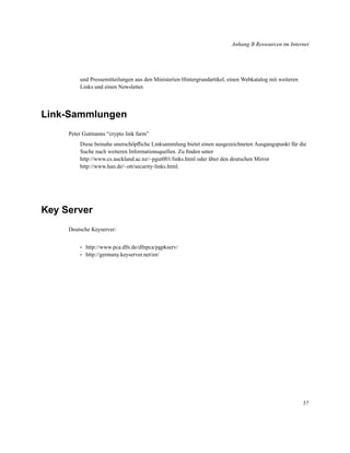 Anhang B Ressourcen im Internet

und Pressemitteilungen aus den Ministerien Hintergrundartikel, einen Webkatalog mit weiteren
Links und einen Newsletter.

Link-Sammlungen
Peter Gutmanns “crypto link farm”
Diese beinahe unerschöpﬂiche Linksammlung bietet einen ausgezeichneten Ausgangspunkt für die
Suche nach weiteren Informationsquellen. Zu ﬁnden unter
http://www.cs.auckland.ac.nz/~pgut001/links.html oder über den deutschen Mirror
http://www.han.de/~ott/security-links.html.

Key Server
Deutsche Keyserver:
•
•

http://www.pca.dfn.de/dfnpca/pgpkserv/
http://germany.keyserver.net/en/

57

 