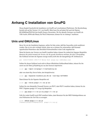 Anhang C Installation von GnuPG
Dieses Kapitel beschreibt die Installation von GnuPG auf verschiedenen Plattformen. Die Beschreibung
bezieht sich auf die Version 1.0.1 von GnuPG. Bitte lesen Sie auf jeden Fall auch die Dateien
READMEünd ÏNSTALLïm GnuPG Source-Verzeichnis. Wo Sie aktuelle Verionen von GnuPG als
TAR-Archiv, RPM oder Binary für Win32 bekommen, können Sie im Anhang C nachlesen.

Unix und GNU/Linux
Bevor Sie mit der Installation beginnen, stellen Sie bitte sicher, daß Ihre Sourceﬁles nicht modiﬁziert
wurden. Das ist ein sehr wichtiger Schritt, denn nur so können Sie sicherstellen, daß Niemand
irgendwelche Hintertüren oder absichtlich Schwachstellen in den Code eingebaut hat.
Wenn Sie bereits eine Version von GnuPG installiert haben, können Sie einfach die Signatur überprüfen.
Benutzen Sie jedoch niemals die Version, die Sie gerade Installieren möchten, für diese Überprüfung.
Der Schlüssel mit dem die Signatur erzeugt wurde [wohl eher der dazugehörige öff. Schlüssel] ist:
pub

1024D/57548DCD 1998-07-07 Werner Koch (gnupg sig) <dd9jn@gnu.org>

Sollten Sie diesen Schlüssel noch nicht in Ihrem öffentlichen Schlüsselbund haben, müssen Sie ihn
zuerst aus der Datei g10/pubring.asc aus den Sourcen importieren:
alice$

gpg --import src/gnupg-1.0.0/g10/pubring.asc

oder von einem Key Server holen, also beispielsweise:
alice$

gpg --keyserver blackhole.pca.dfn.de --recv-keys 0x57548DCD

Dann können Sie die Signatur überprüfen mit
alice$

gpg --verify gnupg-1.0.1.tar.gz.asc

Sollten Sie eine überprüfte [?trusted] Version von PGP 2 oder PGP 5 installiert haben, können Sie die
PGP 2 Signatur gnupg-1.0.1.tar.gz.sig überprüfen:
alice$

pgp gnupg-1.0.1.tar.gz.sig gnupg-1.0.1.tar.gz

Falls Sie weder GnuPG noch PGP installiert haben, dann Benutzen Sie den MD5 Hashalgorithmus um
eine Prüfsumme des Tar-Files zu erzeugen.
md5sum gnupg-1.0.1.tar.gz
37eeae62c1823edc787996bfee70351a
alice$

gnupg-1.0.1.tar.gz

58

 