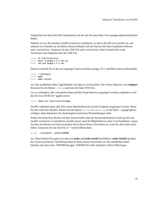 Anhang C Installation von GnuPG

Vergleichen Sie dann bitte Die Checksumme mit der, die Sie unter http://www.gnupg.org/download.html
ﬁnden.
Nehmen wir an, Sie möchten GnuPG systemweit installieren, so daß es für alle User nutzbar ist, und
nehmen wir weiterhin an, bei Ihrem System beﬁnden sich die Sourcen für lokal installierte Software
unter /usr/local/src/. Kopieren Sie das TAR-File nach /usr/local/src; dann wechseln Sie in das
Verzeichnis und entpacken dort das TAR-File:
root#
root#
root#

cd /usr/local/src/
gzip -d gnupg-1.0.1.tar.gz
tar xvf gnupg-1.0.1.tar

Danach wechseln Sie in das neu angelegte Unterverzeichnis gnupg-1.0.1/ und führen dann nacheinander
root#
root#
root#

./configure
make
make install

aus. Die ausführbare Datei "gpg"beﬁndet sich dann in /usr/local/bin. Für weitere Optionen von conﬁgure
benutzen Sie die Option --help und lesen die Datei INSTALL.
Um zu verhindern, daß vertrauliche Daten auf Die Swap-Partition ausgelagert werden, empﬁehlt es sich
das Set-User-ID Bit für "gpgßu setzen:
root#

chmod u+s /usr/local/bin/gpg

GnuPG verhindert dann, daß Teile seines Speicherbereichs auf die Festplatte ausgelagert werden. Wenn
Sie dies nicht tun möchten, können Sie die Option no-secmem-warning in die Datei ~/.gnupg/options
einfügen, dann bekommen Sie diesbezüglich auch keine Warnmeldungen mehr.
Sollten Sie keine Root-Rechte auf dem System haben oder der Systemadministrator nicht gewillt sein,
GnuPG systemweit zu installieren, besteht immer noch die Möglichkeit zu einer User-Installation. Legen
Sie dazu am Besten ein Unterverzeichnis ßrc/ïn Ihrem Home-Verzeichnis an, wenn Sie dies nicht schon
haben. Entpacken Sie das Tar-File in "~/srcünd führen dann:
alice$

./configure --prefix=$HOME

aus. Dann können Sie genau wie oben ein make und make install durchführen. make install legt dann
die Unterverzeichnisse "bin/lib/man/share/ïn Ihrem Home-Verzeichnis an. Die ausführbare Datei
beﬁndet sich dann unter "$HOME/bin/gpg". $HOME/bin sollte natürlich in Ihrem Pfad liegen.

59

 