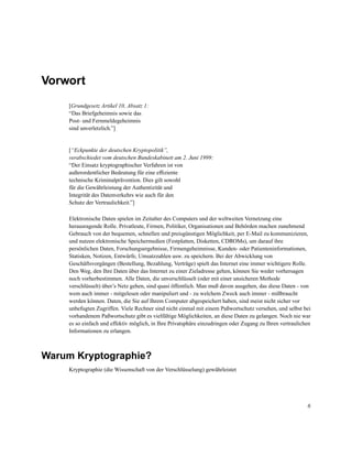Vorwort
[Grundgesetz Artikel 10, Absatz 1:
“Das Briefgeheimnis sowie das
Post- und Fernmeldegeheimnis
sind unverletzlich.”]

[“Eckpunkte der deutschen Kryptopolitik”,
verabschiedet vom deutschen Bundeskabinett am 2. Juni 1999:
“Der Einsatz kryptographischer Verfahren ist von
außerordentlicher Bedeutung für eine efﬁziente
technische Kriminalprävention. Dies gilt sowohl
für die Gewährleistung der Authentizität und
Integrität des Datenverkehrs wie auch für den
Schutz der Vertraulichkeit.”]
Elektronische Daten spielen im Zeitalter des Computers und der weltweiten Vernetzung eine
herausragende Rolle. Privatleute, Firmen, Politiker, Organisationen und Behörden machen zunehmend
Gebrauch von der bequemen, schnellen und preisgünstigen Möglichkeit, per E-Mail zu kommunizieren,
und nutzen elektronische Speichermedien (Festplatten, Disketten, CDROMs), um darauf ihre
persönlichen Daten, Forschungsergebnisse, Firmengeheimnisse, Kunden- oder Patienteninformationen,
Statisken, Notizen, Entwürfe, Umsatzzahlen usw. zu speichern. Bei der Abwicklung von
Geschäftsvorgängen (Bestellung, Bezahlung, Verträge) spielt das Internet eine immer wichtigere Rolle.
Den Weg, den Ihre Daten über das Internet zu einer Zieladresse gehen, können Sie weder vorhersagen
noch vorherbestimmen. Alle Daten, die unverschlüsselt (oder mit einer unsicheren Methode
verschlüsselt) über’s Netz gehen, sind quasi öffentlich. Man muß davon ausgehen, das diese Daten - von
wem auch immer - mitgelesen oder manipuliert und - zu welchem Zweck auch immer - mißbraucht
werden können. Daten, die Sie auf Ihrem Computer abgespeichert haben, sind meist nicht sicher vor
unbefugten Zugriffen. Viele Rechner sind nicht einmal mit einem Paßwortschutz versehen, und selbst bei
vorhandenem Paßwortschutz gibt es vielfältige Möglichkeiten, an diese Daten zu gelangen. Noch nie war
es so einfach und effektiv möglich, in Ihre Privatsphäre einzudringen oder Zugang zu Ihren vertraulichen
Informationen zu erlangen.

Warum Kryptographie?
Kryptographie (die Wissenschaft von der Verschlüsselung) gewährleistet

6

 