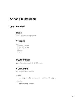 Anhang D Referenz
gpg manpage
Name
gpg — encryption and signing tool

Synopsis
gpg
[--homedir name]
[--options file]
[options]
command
[args]

DESCRIPTION
gpg is the main program for the GnuPG system.

COMMANDS
gpg recognizes these commands:
-s, --sign
Make a signature. This command may be combined with --encrypt.
--clearsign
Make a clear text signature.

60

 