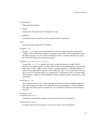 Anhang D Referenz

-b, --detach-sign
Make a detached signature.
-e, --encrypt
Encrypt data. This option may be combined with --sign.
-c, --symmetric
Encrypt with symmetric cipher only This command asks for a passphrase.
--store
Store only (make a simple RFC1991 packet).
--decrypt [file]
Decrypt file (or stdin if no ﬁle is speciﬁed) and write it to stdout (or the ﬁle speciﬁed with
--output). If the decrypted ﬁle is signed, the signature is also veriﬁed. This command differs from
the default operation, as it never writes to the ﬁlename which is included in the ﬁle and it rejects
ﬁles which don’t begin with an encrypted message.
--verify [[sigfile] [signed-files]]
Assume that sigfile is a signature and verify it without generating any output. With no
arguments, the signature packet is read from stdin (it may be a detached signature when not used in
batch mode). If only a sigﬁle is given, it may be a complete signature or a detached signature, in
which case the signed stuff is expected in a ﬁle without the ".sig" or ".asc" extension (if such a ﬁle
does not exist it is expected at stdin; use a single dash ("-") as ﬁlename to force a read from stdin).
With more than 1 argument, the ﬁrst should be a detached signature and the remaining ﬁles are the
signed stuff.
--verify-ﬁles [files]
This is a special version of the --verify command which does not work with detached signatures.
The command expects the ﬁles to bee veriﬁed either on the commandline or reads the ﬁlenames
from stdin; each anem muts be on separate line. The command is intended for quick checking of
many ﬁles.
--list-keys [names]
--list-public-keys [names]
List all keys from the public keyrings, or just the ones given on the command line.
--list-secret-keys [names]
List all keys from the secret keyrings, or just the ones given on the command line.

61

 