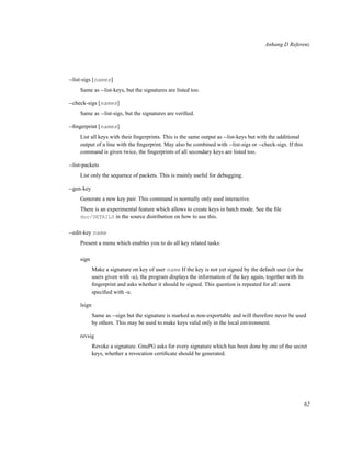 Anhang D Referenz

--list-sigs [names]
Same as --list-keys, but the signatures are listed too.
--check-sigs [names]
Same as --list-sigs, but the signatures are veriﬁed.
--ﬁngerprint [names]
List all keys with their ﬁngerprints. This is the same output as --list-keys but with the additional
output of a line with the ﬁngerprint. May also be combined with --list-sigs or --check-sigs. If this
command is given twice, the ﬁngerprints of all secondary keys are listed too.
--list-packets
List only the sequence of packets. This is mainly useful for debugging.
--gen-key
Generate a new key pair. This command is normally only used interactive.
There is an experimental feature which allows to create keys in batch mode. See the ﬁle
doc/DETAILS in the source distribution on how to use this.
--edit-key name
Present a menu which enables you to do all key related tasks:
sign
Make a signature on key of user name If the key is not yet signed by the default user (or the
users given with -u), the program displays the information of the key again, together with its
ﬁngerprint and asks whether it should be signed. This question is repeated for all users
speciﬁed with -u.
lsign
Same as --sign but the signature is marked as non-exportable and will therefore never be used
by others. This may be used to make keys valid only in the local environment.
revsig
Revoke a signature. GnuPG asks for every signature which has been done by one of the secret
keys, whether a revocation certiﬁcate should be generated.

62

 
