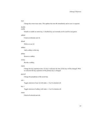 Anhang D Referenz

trust
Change the owner trust value. This updates the trust-db immediately and no save is required.
disable
enable
Disable or enable an entire key. A disabled key can normally not be used for encryption.
adduid
Create an alternate user id.
deluid
Delete an user id.
addkey
Add a subkey to this key.
delkey
Remove a subkey.
revkey
Revoke a subkey.
expire
Change the key expiration time. If a key is selected, the time of this key will be changed. With
no selection the key expiration of the primary key is changed.
passwd
Change the passphrase of the secret key.
uid n
Toggle selection of user id with index n. Use 0 to deselect all.
key n
Toggle selection of subkey with index n. Use 0 to deselect all.
check
Check all selected user ids.

63

 
