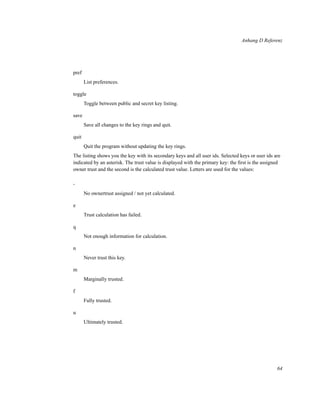 Anhang D Referenz

pref
List preferences.
toggle
Toggle between public and secret key listing.
save
Save all changes to the key rings and quit.
quit
Quit the program without updating the key rings.
The listing shows you the key with its secondary keys and all user ids. Selected keys or user ids are
indicated by an asterisk. The trust value is displayed with the primary key: the ﬁrst is the assigned
owner trust and the second is the calculated trust value. Letters are used for the values:
No ownertrust assigned / not yet calculated.
e
Trust calculation has failed.
q
Not enough information for calculation.
n
Never trust this key.
m
Marginally trusted.
f
Fully trusted.
u
Ultimately trusted.

64

 