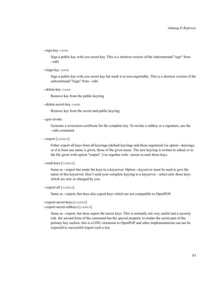 Anhang D Referenz

--sign-key name
Sign a public key with you secret key. This is a shortcut version of the subcommand "sign" from
--edit.
--lsign-key name
Sign a public key with you secret key but mark it as non-exportable. This is a shortcut version of the
subcommand "lsign" from --edit.
--delete-key name
Remove key from the public keyring
--delete-secret-key name
Remove key from the secret and public keyring
--gen-revoke
Generate a revocation certiﬁcate for the complete key. To revoke a subkey or a signature, use the
--edit command.
--export [names]
Either export all keys from all keyrings (default keyrings and those registered via option --keyring),
or if at least one name is given, those of the given name. The new keyring is written to stdout or to
the ﬁle given with option "output". Use together with --armor to mail those keys.
--send-keys [names]
Same as --export but sends the keys to a keyserver. Option --keyserver must be used to give the
name of this keyserver. Don’t send your complete keyring to a keyserver - select only those keys
which are new or changed by you.
--export-all [names]
Same as --export, but does also export keys which are not compatible to OpenPGP.
--export-secret-keys [names]
--export-secret-subkeys [names]
Same as --export, but does export the secret keys. This is normally not very useful and a security
risk. the second form of the command has the special property to render the secret part of the
primary key useless; this is a GNU extension to OpenPGP and other implementations can not be
expected to successful import such a key.

65

 