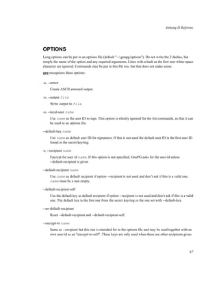 Anhang D Referenz

OPTIONS
Long options can be put in an options ﬁle (default "~/.gnupg/options"). Do not write the 2 dashes, but
simply the name of the option and any required arguments. Lines with a hash as the ﬁrst non-white-space
character are ignored. Commands may be put in this ﬁle too, but that does not make sense.
gpg recognizes these options:
-a, --armor
Create ASCII armored output.
-o, --output file
Write output to file.
-u, --local-user name
Use name as the user ID to sign. This option is silently ignored for the list commands, so that it can
be used in an options ﬁle.
--default-key name
Use name as default user ID for signatures. If this is not used the default user ID is the ﬁrst user ID
found in the secret keyring.
-r, --recipient name
Encrypt for user id name. If this option is not speciﬁed, GnuPG asks for the user-id unless
--default-recipient is given
--default-recipient name
Use name as default recipient if option --recipient is not used and don’t ask if this is a valid one.
name must be a non empty.
--default-recipient-self
Use the default key as default recipient if option --recipient is not used and don’t ask if this is a valid
one. The default key is the ﬁrst one from the secret keyring or the one set with --default-key.
--no-default-recipient
Reset --default-recipient and --default-recipient-self.
--encrypt-to name
Same as --recipient but this one is intended for in the options ﬁle and may be used together with an
own user-id as an "encrypt-to-self". These keys are only used when there are other recipients given

67

 