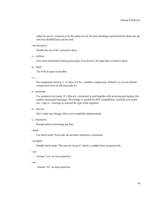 Anhang D Referenz

either by use of --recipient or by the asked user id. No trust checking is performed for these user ids
and even disabled keys can be used.
--no-encrypt-to
Disable the use of all --encrypt-to keys.
-v, --verbose
Give more information during processing. If used twice, the input data is listed in detail.
-q, --quiet
Try to be as quiet as possible.
-z n
Set compression level to n. A value of 0 for n disables compression. Default is to use the default
compression level of zlib (normally 6).
-t, --textmode
Use canonical text mode. If -t (but not --textmode) is used together with armoring and signing, this
enables clearsigned messages. This kludge is needed for PGP compatibility; normally you would
use --sign or --clearsign to selected the type of the signature.
-n, --dry-run
Don’t make any changes (this is not completely implemented).
-i, --interactive
Prompt before overwriting any ﬁles.
--batch
Use batch mode. Never ask, do not allow interactive commands.
--no-batch
Disable batch mode. This may be of use if --batch is enabled from an options ﬁle.
--yes
Assume "yes" on most questions.
--no
Assume "no" on most questions.

68

 