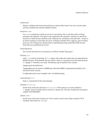 Anhang D Referenz

--always-trust
Skip key validation and assume that used keys are always fully trusted. You won’t use this unless
you have installed some external validation scheme.
--keyserver name
Use name to lookup keys which are not yet in your keyring. This is only done while verifying
messages with signatures. The option is also required for the command --send-keys to specify the
keyserver to where the keys should be send. All keyservers synchronize with each other - so there is
no need to send keys to more than one server. Using the command "host -l pgp.net | grep wwwkeys"
gives you a list of keyservers. Because there is load balancing using round-robin DNS you may
notice that you get different key servers.
--honor-http-proxy
Try to access the keyserver over the proxy set with the variable "http_proxy".
--keyring file
Add file to the list of keyrings. If file begins with a tilde and a slash, these are replaced by the
HOME directory. If the ﬁlename does not contain a slash, it is assumed to be in the home-directory
("~/.gnupg" if --homedir is not used). The ﬁlename may be preﬁxed with a scheme:
"gnupg-ring:ïs the default one.
"gnupg-gdbm:may be used for a GDBM ring. Note that GDBM is experimental and likely to be
removed in future versions.
It might make sense to use it together with --no-default-keyring.
--secret-keyring file
Same as --keyring but for the secret keyrings.
--homedir directory
Set the name of the home directory to directory If this option is not used it defaults to
"~/.gnupg". It does not make sense to use this in a options ﬁle. This also overrides the environment
variable "GNUPGHOME".
--charset name
Set the name of the native character set. This is used to convert some strings to proper UTF-8
encoding. Valid values for name are:

69

 