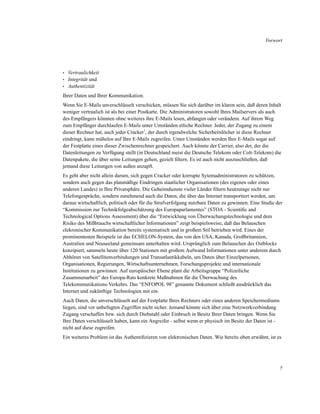 Vorwort

•
•
•

Vertraulichkeit
Integrität und
Authentizität

Ihrer Daten und Ihrer Kommunikation.
Wenn Sie E-Mails unverschlüsselt verschicken, müssen Sie sich darüber im klaren sein, daß deren Inhalt
weniger vertraulich ist als bei einer Postkarte. Die Administratoren sowohl Ihres Mailservers als auch
des Empfängers könnten ohne weiteres ihre E-Mails lesen, abfangen oder verändern. Auf ihrem Weg
zum Empfänger durchlaufen E-Mails unter Umständen etliche Rechner. Jeder, der Zugang zu einem
dieser Rechner hat, auch jeder Cracker1, der durch irgendwelche Sicherheitslöcher in diese Rechner
eindringt, kann mühelos auf Ihre E-Mails zugreifen. Unter Umständen werden Ihre E-Mails sogar auf
der Festplatte eines dieser Zwischenrechner gespeichert. Auch könnte der Carrier, also der, der die
Datenleitungen zu Verfügung stellt (in Deutschland meist die Deutsche Telekom oder Colt-Telekom) die
Datenpakete, die über seine Leitungen gehen, gezielt ﬁltern. Es ist auch nicht auszuschließen, daß
jemand diese Leitungen von außen anzapft.
Es geht aber nicht allein darum, sich gegen Cracker oder korrupte Sytemadministratoren zu schützen,
sondern auch gegen das planmäßige Eindringen staatlicher Organisationen (des eigenen oder eines
anderen Landes) in Ihre Privatsphäre. Die Geheimdienste vieler Länder ﬁltern heutzutage nicht nur
Telefongespräche, sondern zunehmend auch die Daten, die über das Internet transportiert werden, um
daraus wirtschaftlich, politisch oder für die Strafverfolgung nutzbare Daten zu gewinnen. Eine Studie der
“Kommission zur Technikfolgeabschätzung des Europaparlamentes” (STOA - Scientiﬁc and
Technological Options Assessment) über die “Entwicklung von Überwachungstechnologie und dem
Risiko des Mißbrauchs wirtschaftlicher Informationen” zeigt beispielsweise, daß das Belauschen
elekronischer Kommunikation bereits systematisch und in großem Stil betrieben wird. Eines der
prominentesten Beispiele ist das ECHELON-System, das von den USA, Kanada, Großbritannien,
Australien und Neuseeland gemeinsam unterhalten wird. Ursprünglich zum Belauschen des Ostblocks
konzipiert, sammeln heute über 120 Stationen mit großem Aufwand Informationen unter anderem durch
Abhören von Satellitenverbindungen und Transatlantikkabeln, um Daten über Einzelpersonen,
Organisationen, Regierungen, Wirtschaftsunternehmen, Forschungsprojekte und internationale
Institutionen zu gewinnen. Auf europäischer Ebene plant die Arbeitsgruppe “Polizeiliche
Zusammenarbeit” des Europa-Rats konkrete Maßnahmen für die Überwachung des
Telekommunikations-Verkehrs. Das “ENFOPOL 98” genannte Dokument schließt ausdrücklich das
Internet und zukünftige Technologien mit ein.
Auch Daten, die unverschlüsselt auf der Festplatte Ihres Rechners oder eines anderen Speichermediums
liegen, sind vor unbefugten Zugriffen nicht sicher. Jemand könnte sich über eine Netzwerkverbindung
Zugang verschaffen bzw. sich durch Diebstahl oder Einbruch in Besitz Ihrer Daten bringen. Wenn Sie
Ihre Daten verschlüsselt haben, kann ein Angreifer - selbst wenn er physisch im Besitz der Daten ist nicht auf diese zugreifen.
Ein weiteres Problem ist das Authentiﬁzieren von elektronischen Daten. Wie bereits oben erwähnt, ist es

7

 