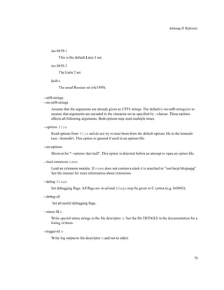 Anhang D Referenz

iso-8859-1
This is the default Latin 1 set.
iso-8859-2
The Latin 2 set.
koi8-r
The usual Russian set (rfc1489).
--utf8-strings
--no-utf8-strings
Assume that the arguments are already given as UTF8 strings. The default (--no-utf8-strings) is to
assume that arguments are encoded in the character set as speciﬁed by --charset. These options
effects all following arguments. Both options may used multiple times.
--options file
Read options from file and do not try to read them from the default options ﬁle in the homedir
(see --homedir). This option is ignored if used in an options ﬁle.
--no-options
Shortcut for "--options /dev/null". This option is detected before an attempt to open an option ﬁle.
--load-extension name
Load an extension module. If name does not contain a slash it is searched in "/usr/local/lib/gnupg"
See the manual for more information about extensions.
--debug flags
Set debugging ﬂags. All ﬂags are or-ed and flags may be given in C syntax (e.g. 0x0042).
--debug-all
Set all useful debugging ﬂags.
--status-fd n
Write special status strings to the ﬁle descriptor n. See the ﬁle DETAILS in the documentation for a
listing of them.
--logger-fd n
Write log output to ﬁle descriptor n and not to stderr.

70

 