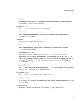 Anhang D Referenz

--no-comment
Do not write comment packets. This option affects only the generation of secret keys. Output of
option packets is disabled since version 0.4.2.
--comment string
Use string as comment string in clear text signatures.
--default-comment
Force to write the standard comment string in clear text signatures. Use this to overwrite a
--comment from a conﬁg ﬁle.
--no-version
Omit the version string in clear text signatures.
--emit-version
Force to write the version string in clear text signatures. Use this to overwrite a previous
--no-version from a conﬁg ﬁle.
-N, --notation-data name=value
Put the name value pair into the signature as notation data. name must consists only of
alphanumeric characters, digits or the underscore; the ﬁrst character must not be a digit. value
may be any printable string; it will encoded in UTF8, so sou should have check that your --charset
is set right. If you preﬁx name with an exclamation mark, the notation data will be ﬂagged as
critical (rfc2440:5.2.3.15).
--set-policy-url string
Use string as Policy URL for signatures (rfc2440:5.2.3.19). If you preﬁx it with an exclamation
mark, the policy URL packet will be ﬂagged as critical.
--set-ﬁlename string
Use string as the name of ﬁle which is stored in messages.
--use-embedded-ﬁlename
Try to create a ﬁle with a name as embedded in the data. This can be a dangerous option as it allows
to overwrite ﬁles.
--completes-needed n
Number of completely trusted users to introduce a new key signer (defaults to 1).

71

 