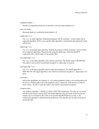 Anhang D Referenz

--marginals-needed n
Number of marginally trusted users to introduce a new key signer (defaults to 3)
--max-cert-depth n
Maximum depth of a certiﬁcation chain (default is 5).
--cipher-algo name
Use name as cipher algorithm. Running the program with the command --version yields a list of
supported algorithms. If this is not used the cipher algorithm is selected from the preferences stored
with the key.
--digest-algo name
Use name as message digest algorithm. Running the program with the command --version yields a
list of supported algorithms. Please note that using this option may violate the OpenPGP
requirement, that a 160 bit hash is to be used for DSA.
--s2k-cipher-algo name
Use name as the cipher algorithm used to protect secret keys. The default cipher is BLOWFISH.
This cipher is also used for conventional encryption if --cipher-algo is not given.
--s2k-digest-algo name
Use name as the digest algorithm used to mangle the passphrases. The default algorithm is
RIPE-MD-160. This digest algorithm is also used for conventional encryption if --digest-algo is not
given.
--s2k-mode n
Selects how passphrases are mangled. If n is 0 a plain passphrase (which is not recommended) will
be used, a 1 (default) adds a salt to the passphrase and a 3 iterates the whole process a couple of
times. Unless --rfc1991 is used, this mode is also used for conventional encryption.
--compress-algo n
Use compress algorithm n. Default is 2 which is RFC1950 compression. You may use 1 to use the
old zlib version which is used by PGP. The default algorithm may give better results because the
window size is not limited to 8K. If this is not used the OpenPGP behavior is used, i.e. the
compression algorithm is selected from the preferences; note, that this can’t be done if you do not
encrypt the data.

72

 