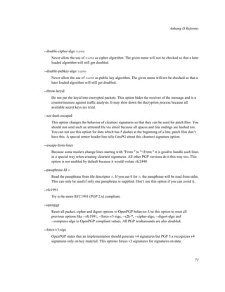 Anhang D Referenz

--disable-cipher-algo name
Never allow the use of name as cipher algorithm. The given name will not be checked so that a later
loaded algorithm will still get disabled.
--disable-pubkey-algo name
Never allow the use of name as public key algorithm. The given name will not be checked so that a
later loaded algorithm will still get disabled.
--throw-keyid
Do not put the keyid into encrypted packets. This option hides the receiver of the message and is a
countermeasure against trafﬁc analysis. It may slow down the decryption process because all
available secret keys are tried.
--not-dash-escaped
This option changes the behavior of cleartext signatures so that they can be used for patch ﬁles. You
should not send such an armored ﬁle via email because all spaces and line endings are hashed too.
You can not use this option for data which has 5 dashes at the beginning of a line, patch ﬁles don’t
have this. A special armor header line tells GnuPG about this cleartext signature option.
--escape-from-lines
Because some mailers change lines starting with "From " to "<From " it is good to handle such lines
in a special way when creating cleartext signatures. All other PGP versions do it this way too. This
option is not enabled by default because it would violate rfc2440.
--passphrase-fd n
Read the passphrase from ﬁle descriptor n. If you use 0 for n, the passphrase will be read from stdin.
This can only be used if only one passphrase is supplied. Don’t use this option if you can avoid it.
--rfc1991
Try to be more RFC1991 (PGP 2.x) compliant.
--openpgp
Reset all packet, cipher and digest options to OpenPGP behavior. Use this option to reset all
previous options like --rfc1991, --force-v3-sigs, --s2k-*, --cipher-algo, --digest-algo and
--compress-algo to OpenPGP compliant values. All PGP workarounds are also disabled.
--force-v3-sigs
OpenPGP states that an implementation should generate v4 signatures but PGP 5.x recognizes v4
signatures only on key material. This options forces v3 signatures for signatures on data.

73

 
