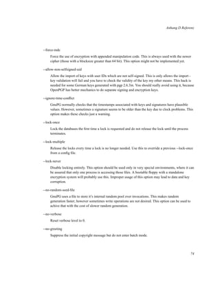 Anhang D Referenz

--force-mdc
Force the use of encryption with appended manipulation code. This is always used with the newer
cipher (those with a blocksize greater than 64 bit). This option might not be implemented yet.
--allow-non-selfsigned-uid
Allow the import of keys with user IDs which are not self-signed. This is only allows the import key validation will fail and you have to check the validity of the key my other means. This hack is
needed for some German keys generated with pgp 2.6.3in. You should really avoid using it, because
OpenPGP has better mechanics to do separate signing and encryption keys.
--ignore-time-conﬂict
GnuPG normally checks that the timestamps associated with keys and signatures have plausible
values. However, sometimes a signature seems to be older than the key due to clock problems. This
option makes these checks just a warning.
--lock-once
Lock the databases the ﬁrst time a lock is requested and do not release the lock until the process
terminates.
--lock-multiple
Release the locks every time a lock is no longer needed. Use this to override a previous --lock-once
from a conﬁg ﬁle.
--lock-never
Disable locking entirely. This option should be used only in very special environments, where it can
be assured that only one process is accessing those ﬁles. A bootable ﬂoppy with a standalone
encryption system will probably use this. Improper usage of this option may lead to data and key
corruption.
--no-random-seed-ﬁle
GnuPG uses a ﬁle to store it’s internal random pool over invocations. This makes random
generation faster; however sometimes write operations are not desired. This option can be used to
achive that with the cost of slower random generation.
--no-verbose
Reset verbose level to 0.
--no-greeting
Suppress the initial copyright message but do not enter batch mode.

74

 