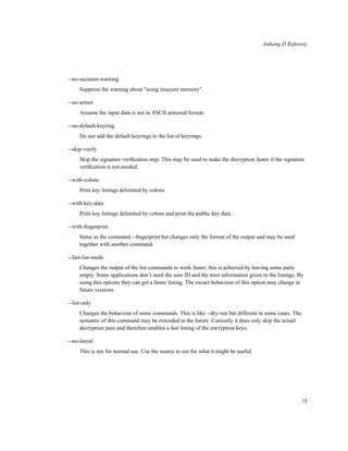 Anhang D Referenz

--no-secmem-warning
Suppress the warning about "using insecure memory".
--no-armor
Assume the input data is not in ASCII armored format.
--no-default-keyring
Do not add the default keyrings to the list of keyrings.
--skip-verify
Skip the signature veriﬁcation step. This may be used to make the decryption faster if the signature
veriﬁcation is not needed.
--with-colons
Print key listings delimited by colons.
--with-key-data
Print key listings delimited by colons and print the public key data.
--with-ﬁngerprint
Same as the command --ﬁngerprint but changes only the format of the output and may be used
together with another command.
--fast-list-mode
Changes the output of the list commands to work faster; this is achieved by leaving some parts
empty. Some applications don’t need the user ID and the trust information given in the listings. By
using this options they can get a faster listing. The excact behaviour of this option may change in
future versions.
--list-only
Changes the behaviour of some commands. This is like --dry-run but different in some cases. The
semantic of this command may be extended in the future. Currently it does only skip the actual
decryption pass and therefore enables a fast listing of the encryption keys.
--no-literal
This is not for normal use. Use the source to see for what it might be useful.

75

 