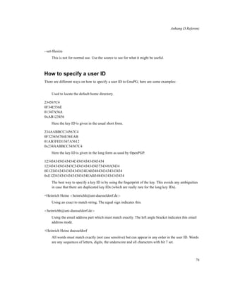 Anhang D Referenz

--set-ﬁlesize
This is not for normal use. Use the source to see for what it might be useful.

How to specify a user ID
There are different ways on how to specify a user ID to GnuPG; here are some examples:
Used to locate the default home directory.
234567C4
0F34E556E
01347A56A
0xAB123456
Here the key ID is given in the usual short form.
234AABBCC34567C4
0F323456784E56EAB
01AB3FED1347A5612
0x234AABBCC34567C4
Here the key ID is given in the long form as used by OpenPGP.
1234343434343434C434343434343434
123434343434343C3434343434343734349A3434
0E12343434343434343434EAB3484343434343434
0xE12343434343434343434EAB3484343434343434
The best way to specify a key ID is by using the ﬁngerprint of the key. This avoids any ambiguities
in case that there are duplicated key IDs (which are really rare for the long key IDs).
=Heinrich Heine <heinrichh@uni-duesseldorf.de>
Using an exact to match string. The equal sign indicates this.
<heinrichh@uni-duesseldorf.de>
Using the email address part which must match exactly. The left angle bracket indicates this email
address mode.
+Heinrich Heine duesseldorf
All words must match exactly (not case sensitive) but can appear in any order in the user ID. Words
are any sequences of letters, digits, the underscore and all characters with bit 7 set.

76

 