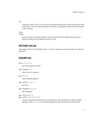 Anhang D Referenz

#34
Using the Local ID. This is a very low level method and should only be used by applications which
really need it. The hash character indicates this method. An application should not assume that this
is only a number.
Heine
*Heine
By case insensitive substring matching. This is the default mode but applications may want to
explicitely indicate this by putting the asterisk in front.

RETURN VALUE
The program returns 0 if everything was ﬁne, 1 if at least a signature was bad, and other error codes for
fatal errors.

EXAMPLES
gpg -se -r Bob file
sign and encrypt for user Bob
gpg --clearsign file
make a clear text signature
gpg -sb file
make a detached signature
gpg --list-keys user_ID
show keys
gpg --ﬁngerprint user_ID
show ﬁngerprint
gpg --verify pgpfile
gpg --verify sigfile [files]
Verify the signature of the ﬁle but do not output the data. The second form is used for detached
signatures, where sigfile is the detached signature (either ASCII armored of binary) and

77

 
