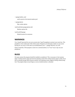 Anhang D Referenz

~/.gnupg/random_seed
used to preserve the internal random pool
~/.gnupg/options
May contain options
/usr[/local]/share/gnupg/options.skel
Skeleton options ﬁle
/usr[/local]/lib/gnupg/
Default location for extensions

WARNINGS
Use a *good* password for your user account and a *good* passphrase to protect your secret key. This
passphrase is the weakest part of the whole system. Programs to do dictionary attacks on your secret
keyring are very easy to write and so you should protect your "~/.gnupg/"directory very well.
Keep in mind that, if this program is used over a network (telnet), it is *very* easy to spy out your
passphrase!

BUGS
On many systems this program should be installed as setuid(root). This is necessary to lock memory
pages. Locking memory pages prevents the operating system from writing memory pages to disk. If you
get no warning message about insecure memory 3our operating system supports locking without being
root. The program drops root privileges as soon as locked memory is allocated.

79

 