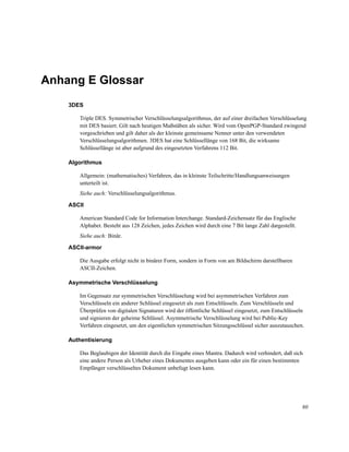 Anhang E Glossar
3DES
Triple DES. Symmetrischer Verschlüsselungsalgorithmus, der auf einer dreifachen Verschlüsselung
mit DES basiert. Gilt nach heutigen Maßstäben als sicher. Wird vom OpenPGP-Standard zwingend
vorgeschrieben und gilt daher als der kleinste gemeinsame Nenner unter den verwendeten
Verschlüsselungsalgorithmen. 3DES hat eine Schlüssellänge von 168 Bit, die wirksame
Schlüssellänge ist aber aufgrund des eingesetzten Verfahrens 112 Bit.
Algorithmus
Allgemein: (mathematisches) Verfahren, das in kleinste Teilschritte/Handlungsanweisungen
unterteilt ist.
Siehe auch: Verschlüsselungsalgorithmus.
ASCII
American Standard Code for Information Interchange. Standard-Zeichensatz für das Englische
Alphabet. Besteht aus 128 Zeichen, jedes Zeichen wird durch eine 7 Bit lange Zahl dargestellt.
Siehe auch: Binär.
ASCII-armor
Die Ausgabe erfolgt nicht in binärer Form, sondern in Form von am Bildschirm darstellbaren
ASCII-Zeichen.
Asymmetrische Verschlüsselung
Im Gegensatz zur symmetrischen Verschlüsselung wird bei asymmetrischen Verfahren zum
Verschlüsseln ein anderer Schlüssel eingesetzt als zum Entschlüsseln. Zum Verschlüsseln und
Überprüfen von digitalen Signaturen wird der öffentliche Schlüssel eingesetzt, zum Entschlüsseln
und signieren der geheime Schlüssel. Asymmetrische Verschlüsselung wird bei Public-Key
Verfahren eingesetzt, um den eigentlichen symmetrischen Sitzungsschlüssel sicher auszutauschen.
Authentisierung
Das Beglaubigen der Identität durch die Eingabe eines Mantra. Dadurch wird verhindert, daß sich
eine andere Person als Urheber eines Dokumentes ausgeben kann oder ein für einen bestimmten
Empfänger verschlüsseltes Dokument unbefugt lesen kann.

80

 