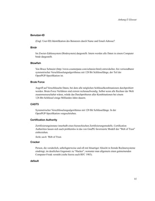 Anhang E Glossar

Benutzer-ID
(Engl. User-ID) Identiﬁkation des Benutzers durch Name und Email-Adresse?
Binär
Im Zweier-Zahlensystem (Binärsystem) dargestellt. Intern werden alle Daten in einem Computer
binär dargestellt.
Blowﬁsh
Von Bruce Schneier (http://www.counterpane.com/schneier.html) entwickelter, frei verwendbarer
symmetrischer Verschlüsselungsalgorithmus mit 128 Bit Schlüssellänge, der Teil der
OpenPGP-Speziﬁkation ist.
Brute Force
Angriff auf Verschlüsselte Daten, bei dem alle möglichen Schlüsselkombinationen durchprobiert
werden. Brute-Force Verfahren sind extrem rechenaufwendig. Selbst wenn alle Rechner der Welt
zusammenseschaltet wären, würde das Durchprobieren aller Kombinationen bei einem
128-Bit-Schlüssel einige Milliarden Jahre dauern.
CAST5
Symmetrischer Verschlüsselungsalgorithmus mit 128 Bit Schlüssellänge. In der
OpenPGP-Speziﬁkation vorgeschrieben.
Certiﬁcation Authority
Zertiﬁzierungsinstanz innerhalb eines hierarchischen Zertiﬁzierungsmodells. Certiﬁcation
Authorities lassen sich auch problemlos in das von GnuPG favorisierte Modell des "Web of Trust"
einbeziehen.
Siehe auch: Web of Trust.
Cracker
Person, die vorsätzlich, unbefugterweise und oft mit bösartiger Absicht in fremde Rechnersysteme
eindringt, im deutlichen Gegensatz zu “Hacker”, worunter man allgemein einen gutmeinenden
Computer-Freak versteht (siehe hierzu auch RFC 1983).
default

81

 