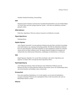 Anhang E Glossar

Standard, Standard-Einstellung, Voreinstellung.
DES
Digital Encryption Standard. Symmetrischer Verschlüsselungsalgorithmus mit einer Schlüssellänge
von 56 Bit. Kann nach dem heutigen Stand der Technik - wenn auch mit erheblichem Aufwand geknackt werden.
Difﬁe-Hellmann
Public-Key Algorithmus. Wird zum sicheren Austausch von Schlüsseln verwendet.
Digest Algorithmus
Hashalgorithmus.
Digitale Signatur
Auch: Digitale Unterschrift. Aus dem geheimen Schlüssel und einer Datei wird durch Anwendung
einer Hash-Funktion eine eindeutige Zeichenfolge gebildet. Mit Hilfe des öffentlichen Schlüssels
kann nun jeder überprüfen, ob die Datei tatsächlich von dem angegebenen Urheber bzw Absender
stammt und ob der Inhalt verfälscht wurde. Die digitale Signatur ermöglicht die Integrität und
Authentizität eines elektronischen Dokumentes, unabhängig vom Datenformat zu veriﬁzieren.
DSA
Digital Signature Algorithm. Ein von der NSA entwickelter, sehr sicherer Algorithmus zum
Signieren von Daten. DSA verwendet den Hash-Algorithmus SHA1.
Eigenbeglaubigung
Auch Selbstunterzeichnung. Indem der Benutzer seinen öffentlichen Schlüssel sowie die
Benutzer-ID selbst mit seinem geheimen Schlüssel unterzeichnet, lassen sich Verfälschungen daran
sehr leicht feststellen und bestätigt er deren Authentizität.
Einweg-Hash
Eine nicht umkehrbare Hashfunktion. Es ist nicht möglich, aus der durch die Hashfunktion
erzeugten eindeutigen Prüfsumme die ursprünglichen Daten wieder herzustellen oder auch nur
Rückschlüsse darauf zu ziehen.
ElGamal

82

 