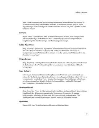 Anhang E Glossar

Auch ELG-EAsymmetrischer Verschlüsselungs-Algorithmus der sowohl zum Verschlüsseln als
auch zum Signieren benutzt werden kann. Seit 1997 nicht mehr von Patenten gedeckt. Dieser
Algorithmus gilt nach den heutigen Masßstäben als sicher und muß von jedem OpenPGP-System
unterstützt werden.
Entropie
Begriff aus der Thermodynamik. Maß für die Unordnung eines Systems. Zum Erzeugen echter
Zufallswerte benötigt GnuPG Entropie. Diese kann man beispielsweise durch (willkürliche)
Festplattenzugriffe, Mausbewegungen oder Tastatureingaben erzeugen.
Falltür-Algorithmus
(Engl. Doortrap Algorithm) Ein Algorithmus, der leicht zu berechnen ist, dessen Umkehrfunktion
aber sehr schwer zu berechnen ist. So ist es z.B. leicht, zwei Primzahlen miteinander zu
multiplizieren, um eine Nichtprimzahl zu erhalten, es ist aber schwer, eine Nichtprimzahl in ihre
Primfaktoren zu zerlegen.
Fingerabdruck
(Engl. ﬁngerprint) Eindeutige Prüfsumme (Hash) des öffentlichen Schlüssels; ist wesentlich kürzer
als der Schlüssel selbst. Wird zum überprüfen bzw. veriﬁzieren eines öffentlichen Schlüssels
herangezogen.
Freie Software
Software, die allen Anwendern die Freiheit gibt, diese nach belieben - auch kommerziell - zu
nutzen, den Quellcode einzusehen und nach eigenen Vorstellungen abzuändern, und die Software in
veränderter oder unveränderter Form - ohne ihr allerdings eigene Einschränkungen aufzuerlegen an andere weiterzugeben. Beispiele für Freie Software sind Linux und GnuPG. Siehe auch
http://www.gnu.org/philosophy/free-sw.html.
Geheimschlüssel
(Engl. Secret Key, Private Key) Bei asymmetrischen Verfahren der Hauptschlüssel, der sowohl zum
Entschlüsseln des Geheimtextes, zum digitalen Signieren von Dokumenten als auch zur
Generierung des öffentlichen Schlüssels und der Widerrufurkunde verwendet wird. Zum
Verschlüsseln sowie zum Überprüfen einer Signatur genügt der öffentliche Schlüssel.
Geheimtext
Die mit Hilfe eines Verschllüsselungsverfahrens verschlüsselten Daten.

83

 