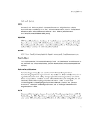Anhang E Glossar

Siehe auch: Klartext.
GNU
Gnu’s Not Unix. Abkürzung für das seit 1984 bestehende GNU-Projekt der Free Software
Foundation (http://www.fsf.org/fsf/fsf.html), dessen Ziel die Schaffung eines auf freier Software
basierenden, Unix-ähnlichen Betriebssystems ist. LINUX beruht in großen Teilen auf
GNU-Software. Siehe auch http://www.gnu.org
GNU-GPL
GNU General Public License. Eine Lizenz für Freie Software, der auch GnuPG unterliegt. Jeder
kann Software die unter der GPL steht frei benutzen, modiﬁzieren und weitergeben; die einzigen
Einschränkungen sind, daß man keine weiteren Einschränkungen bei der Weitergabe auferlegen
darf und daß die Lizenz an sich nicht verändert werden darf.
GnuPG
GNU Privacy Guard. Freie, dem OpenPGP-Standard entsprechende Verschlüsselungssoftware.
Hashfunktion)
Auch kryptographische Prüfsumme oder Message Digest. Eine Hashfunktion ist eine Funktion, die
aus einer Datei eine eindeutige Prüfsumme errechnet. Beispiele für Hashalgorithmen sind SHA1
und MD5.
Hybride Verschlüsselung
Verschlüsselungsverfahren, bei dem sowohl symmetrische als auch unsymmetrische
Verschlüsselungsalgorithmen eingesetzt werden. Bei GnuPG (und PGP) werden beispielsweise die
eigentlichen Daten mit einem zufällig erzeugten symmetrischen Sitzungsschlüssel verschlüsselt.
Dieser Sitzungsschlüssel wird dann, um einen sicheren Schlüsseltausch zu ermöglichen, mit dem
öffentlichen Schlüssel des Empfängers verschlüsselt und von GnuPG zu einem Paket
zusammengepackt. Auf der Empfängerseite entschlüsselt GnuPG zuerst mit dem geheimen
Schlüssel des Empfängers den Sitzungsschlüssel mit dem die ursprünglichen Daten wieder
hergestellt werden können.
IDEA
International Data Encryption Standard. Symmetrischer Verschlüsselungsalgorithmus mit 128 Bit
Schlüssellänge. Der IDEA-Algorithmus ist patentiert; kommerzieller Einsatz erfordert den Erwerb
einer Lizenz. IDEA gilt nach den heutigen Maßstäben als sicher und kann von OpenPGP-Systemen

84

 