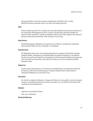 Anhang E Glossar

optional unterstützt werden. Da man davon ausgehen kann, daß IDEA nicht von allen
OpenPGP-Systemen unterstützt wird ist von seiner Verwendung abzuraten.
IETF
Internet Engineering Task Force. Gremium das technische Standards für das Internet koordiniert. In
den sogennanten Workinggroups der IETF, in denen sich Entwickler und Wissenschaftler aus
eigenen Antrieb organisieren, werden die Standards erarbeitet und in RFC (Request forComments")
genannten Dokumenten beschrieben. Siehe auch http://www.ietf.org.
Key Escrow
Schlüsselhinterlegung. Maßnahme um beispielsweise ein Mitlesen verschlüsselter Nachrichten
durch staatliche Stellen oder den Arbeitgeber zu ermöglichen.
Key Recovery
Die Möglichkeit durch eine in die Verschlüsselungssoftware eingebaute "Hintertürfür Unbefugte
(staatliche Stellen, Arbeitgeber) das Wiederherstellen des geheimen Schlüssels zu vereinfachen.
Key Recovery stellt einen Eingriff in das Grundrecht auf informationelle Selbstbestimmung dar und
wird von GnuPG nicht unterstützt. Da GnuPG freie Software ist, kann der Quelltext daraufhin
überprüft werden.
Keyserver
Zentrale Internet-Datenbanken zur Verwaltung und Veröffentlichung von öffentlichen Schlüsseln.
Ein Keyserver führt keine Zertiﬁzierung der verwalteten Schlüssel durch; hierfür bedarf es
zusätzlicher Maßnahmen wie des Web of Trust.
key space
Der Anzahl an möglichen Schlüsseln. Je länger der Schlüssel ist, desto größer ist auch die mögliche
Anzahl an verschiedenen Schlüsseln und desto schwieriger ist es, den Schlüssel durch Raten oder
Ausprobieren herauszubekommen.
Klartext
Allgemein: unverschlüsselte Daten.
Siehe auch: Geheimtext.
Kompromittierung

85

 