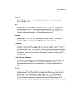 Anhang E Glossar

OpenPGP
Protokoll das den Austausch von verschlüsselten Daten, Signaturen und Schlüsseln regelt.
Speziﬁziert in RFC 2440.
PGP
Pretty Good Privacy. Eine von Philip Zimmermann in den USA entwickelte, weit verbreitete
Verschlüsselungssoftware. PGP benutzt den patentierten Algorithmus IDEA und fordert für
kommerzielle Anwender den Erwerb einer Lizenz. Der Quellcode von PGP ist öffentlich nicht
verfügbar, die Integrität der Software wird von Experten in Frage gestellt.
Primzahl
Auch Primfaktor. Zahl, die nur durch sich selbst oder die Zahl 1 teilbar ist. Die Zerlegung in
Primfaktoren spielt bei vielen Verschlüsselungsalgorithmen eine zentrale Rolle.
Privatsphäre
(Engl. Privacy) Im Rahmen dieses Handbuches das Schützen vertraulicher Informationen vor dem
Zugriff oder der Manipulation durch Dritte. Da Daten, die über das Internet oder ein Lokales
Netzwerk verschickt werden, leicht mitgelesen, abgefangen oder manipuliert werden können, und
Daten auf einem nicht vernetzten Einzelplatzrechner in der Regel auch nicht sicher vor unbefugten
Zugriffen sind, ist die einzige Möglichkeit, seine Privatsphäre zu schützen eine wirkungsvolle
Verschlüsselung.
Public-Key-Verschlüsselung
Hybrides oder Asymmetrisches Verschlüsselungsverfahren mit einem öffentlichen (engl. public
key) und einem geheimen Schlüssel (engl. secret key). Der öffentliche Schlüssel wird zum
Verschlüsseln und Überprüfen von Signaturen benötigt, der geheime zum Entschlüsseln und
Signieren.
Quelltext
(Engl. source code) Ein Computer-Programm in seiner ursprünglichen, vom Menschen lesbaren
Textform; kann nicht direkt vom Prozessor ausgeführt werden, sondern muß vorher von einem
Compiler oder Interpreter in Binärcode übersetzt werden. Kann von Programmierern oder
Systemadministratoren verändert, den eigenen Anforderungen angepaßt und auf eventuelle
Sicherheitsrisiken geprüft werden. Der Quelltext der meisten gebräuchlichen kommerziellen
Software ist nur dem Hersteller zugänglich; erst in letzter Zeit gewinnt freie Software, bei welcher

87

 