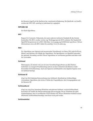 Anhang E Glossar

der Benutzer Zugriff auf die Quelltexte hat, zunehmend an Bedeutung. Der Quellcode von GnuPG,
welches der GNU GPL unterliegt ist jedermann frei zugänglich.
RIPE-MD-160
Ein Hash-Algorithmus.
RFC
Request For Comments. Dokumente, die (unter anderem) technische Standards für das Internet
beschreiben. Die RFCs werden von den sog. Workinggroups der IETF erarbeitet. Der Standard für
OpenPGP beispielsweise ist in RFC 2440 (http://www.gnupg.org/rfc2440.html) speziﬁziert. Weitere
Informationen sowie alle RFCs ﬁnden Sie unterhttp://www.rfc-editor.org.
RSA
Ein Algorithmus zum Signieren und asymetrischen Verschlüsseln von Daten. RSA steht für Rivest,
Shamir, und Adelman, die Erﬁnder des Algorithmus. Die Speziﬁkation von OpenPGP unterstützt
die optionale Verwndung von RSA. Dieser Algorithmus ist von Patenten geschützt und daher nicht
frei verwendbar.
Schlüssel
Datensequenz, die benutzt wird, um mit einer Verschlüsselungssoftware aus dem Klartext
Geheimtext zu erzeugen (Verschlüsselung) und um aus dem Geheimtext den Klartext wieder
herzustellen (Entschlüsselung). Auch zum Signieren und überprüfen einer digitalen Signatur wird
ein Schlüssel benötigt.
Schlüssel ID
(Engl. key ID) Eindeutige Kennzeichnung eines Schlüssels. Bestehend aus Schlüssellänge,
verwendetem Algorithmus, den letzten 8 Stellen des Fingerabdrucks, dem Erzeugungsdatum und
der Benutzer-ID.
Schlüsselbund
(Engl. key ring) Eine Sammlung öffentlicher und geheimer Schlüssel, wird als Schlüsselbund
bezeichnet. bei GnuPG die Dateien pubring.gpg und secring.gpg. Da ein Teilnehmer für jeden
Gesprächspartner, dem er verschlüsselte Email schicken will, dessen öffentlichen Schlüssel seinem
öffentlichen Schlüsselbund hinzufügt, kann dieser recht groß werden.
Schlüsseleditor

88

 