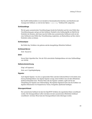 Anhang E Glossar

Der GnuPG-Schlüsseleditor ist ein interaktives Kommandozeilen-Interface zum Bearbeiten und
Anzeigen der Schlüssel. es wird mit der Option --edit-key “Schlüssel-ID» aufgerufen.
Schlüssellänge
Wie bei guten symmetrischen Verschlüsselungen beruht die Sicherheit auch bei einer Public-Key
Verschlüsselung ganz und gar auf dem Schlüssel. Deshalb ist die Schlüsselgröße ein Maß für die
Sicherheit des Systems, doch kann man die Größe eines symmetrischen Schlüssels nicht mit der
eines Schlüssels einer Public-Key-Verschlüsselung vergleichen, um Rückschlüsse auf ihre relative
Sicherheit ziehen zu können.
Schlüsselpaar
Bei Public-Key Verfahren: der geheime und der dazugehörige öffentliche Schlüssel.
Schlüssel-Server
Siehe: Keyserver
SHA1
Secure Hash Algorithm One. Von der NSA entwickelter Hashalgorithmus mit einer Schlüssellänge
von 160 Bit.
Selbstunterzeichnung
(Engl. self signature)
Siehe auch: Eigenbeglaubigung.
Signatur
Auch digitale Signatur. Aus der zu signierenden Datei und dem Geheimschlüssel wird mittels eines
Einweg-Hashalgorithmus eine digitale Signatur erzeugt, deren Echtheit man mit dem öffentlichen
Schlüssel überprüfen kann. Wird die Datei oder die Signatur verändert, ergibt sich bei der
Überprüfung der Signatur eine Fehlermeldung. Mit digitalen Signaturen kann man die Echtheit von
digitalen Dokumenten wie beispielsweise Texten, Fotograﬁen, Quellcode bestätigen.
Sitzungsschlüssel
Der symmetrische Schlüssel mit dem bei OpenPGP-Verfahren die eigentlichen Daten verschlüsselt
werden. Der Sitzungsschlüssel selbst wird dann mit dem asymetrischen öffentlichen Schlüssel
verschlüsselt. Auf diese Weise kann der Sitzungsschlüssel sicher übertragen werden.

89

 
