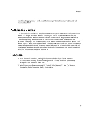 Vorwort

Verschlüsselungsprogramme - durch Ausfuhrbestimmungen künstlich in seiner Funktionalität und
Sicherheit beschränkt.

Aufbau des Buches
Die grundlegenden Konzepte und Hintergründe der Verschlüsselung und digitaler Signaturen werden in
Kapitel 1 “Konzepte” behandelt. Kapitel 2 “Grundlagen” führt in die Arbeit mit GnuPG ein; die
wichtigsten Funktionen, Arbeitsschritte und Optionen werden dort am Beispiel erklärt. In Kapitel 3
“Schlüsselverwaltung” wird ausführlich auf das Editieren, Authentiﬁzieren und Verwalten von
Schlüsseln eingegangen. Auf die wichtigsten Aspekte des praktischen Einsatzes und das “Web of Trust”
wird in Kapitel 4 “GnuPG im Alltagsgebrauch” eingegangen. Kapitel 5 gibt einen kurzen Überblick über
die Kryptographie-Gesetzgebung. Im Anhang des Buches ﬁnden Sie ein ausführliches Glossar, das die
verwendeten Fachausdrücke erklärt, ein Literaturverzeichnis, eine Sammlung von Internet-Ressourcen
sowie eine Anleitung zur Installation von GnuPG.

Fußnoten
1

Eine Person, die vorsätzlich, unbefugterweise und oft mit bösartiger Absicht in fremde
Rechnersysteme eindringt, im deutlichen Gegensatz zu “Hacker”, womit ein gutmeinender
Computer-Freak gemeint ist (RFC 1983)

2

GnuPG steht unter der sogenannten GNU General Public License (GPL) der Free Software
Foundation, die im Anhang des Buches abgedruckt ist.

9

 