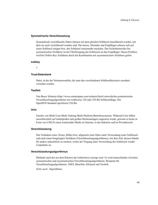 Anhang E Glossar

Symmetrische Verschlüsselung
Symmetrisch verschlüsselte Daten müssen mit dem gleichen Schlüssel entschlüsselt werden, mit
dem sie auch verschlüsselt worden sind. Das heisst, Absender und Empfänger müssen sich auf
einen Schlüssel einigen bzw. den Schlüssel miteinander tauschen. Das Sicherheitsrisiko bei
symmetrischen Verfahren ist die Überbringung des Schlüssels an den Empfänger. Dieses Problem
wird bei Public-Key Verfahren durch die Kombination mit asymmetrischen Verfahren gelöst.
subkey
?
Trust-Datenbank
Datei, in der die Vertrauensstufen, die man den verschiedenen Schlüsselbesitzern zuordnet,
verwaltet werden.
Twoﬁsh
Von Bruce Schneier (http://www.counterpane.com/schneier.html) entwickelter,symmetrischer
Verschlüsselungsalgorithmus mit wahlweise 128 oder 256 Bit Schlüssellänge. Der
OpenPGP-Standard speziﬁziert 256 Bit.
Unix
Familie von Multi-User-Multi-Tasking-Multi-Platform-Betriebssystemen. Während Unix früher
ausschliesslich auf mittelgroßen und großen Rechenanlagen eingesetzt wurde, gewinnt es heute in
Form von LINUX einen wachsenden Markt im Internet, in der Industrie und im Privatbereich.
Verschlüsselung
Das Verändern eines Textes, Bildes bzw. allgemein einer Datei unter Verwendung eines Schlüssels
und nach einen festgelegten Verfahren (Verschlüsselungsalgorithmus), mit dem Ziel, dessen Inhalte
für andere unkenntlich zu machen, wobei der Vorgang unter Verwendung des Schlüssels wieder
Umkehrbar ist.
Verschlüsselungsalgorithmus
Methode nach der aus dem Klartext der Geheimtext erzeugt wird. Es wird unterschieden zwischen
symmetrischen und asymmetrischen Verschlüsselungsalgorithmen. Beispiele für
Verschlüsselungsalgorithmen: 3DES, Blowﬁsh, ElGamal und Twoﬁsh.
Siehe auch: Algorithmus.

90

 