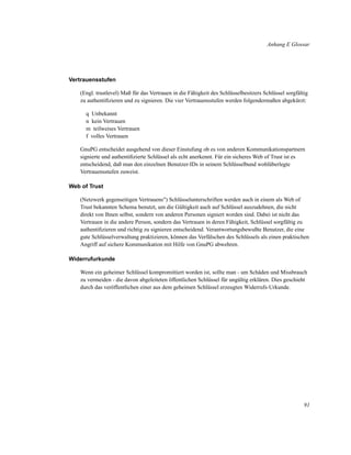Anhang E Glossar

Vertrauensstufen
(Engl. trustlevel) Maß für das Vertrauen in die Fähigkeit des Schlüsselbesitzers Schlüssel sorgfältig
zu authentiﬁzieren und zu signieren. Die vier Vertrauensstufen werden folgendermaßen abgekürzt:
q Unbekannt
n kein Vertrauen
m teilweises Vertrauen
f volles Vertrauen
GnuPG entscheidet ausgehend von dieser Einstufung ob es von anderen Kommunikationspartnern
signierte und authentiﬁzierte Schlüssel als echt anerkennt. Für ein sicheres Web of Trust ist es
entscheidend, daß man den einzelnen Benutzer-IDs in seinem Schlüsselbund wohlüberlegte
Vertrauensstufen zuweist.
Web of Trust
(Netzwerk gegenseitigen Vertrauens") Schlüsselunterschriften werden auch in einem als Web of
Trust bekannten Schema benutzt, um die Gültigkeit auch auf Schlüssel auszudehnen, die nicht
direkt von Ihnen selbst, sondern von anderen Personen signiert worden sind. Dabei ist nicht das
Vertrauen in die andere Person, sondern das Vertrauen in deren Fähigkeit, Schlüssel sorgfältig zu
authentiﬁzieren und richtig zu signieren entscheidend. Verantwortungsbewußte Benutzer, die eine
gute Schlüsselverwaltung praktizieren, können das Verfälschen des Schlüssels als einen praktischen
Angriff auf sichere Kommunikation mit Hilfe von GnuPG abwehren.
Widerrufurkunde
Wenn ein geheimer Schlüssel kompromittiert worden ist, sollte man - um Schäden und Missbrauch
zu vermeiden - die davon abgeleiteten öffentlichen Schlüssel für ungültig erklären. Dies geschieht
durch das veröffentlichen einer aus dem geheimen Schlüssel erzeugten Widerrufs-Urkunde.

91

 
