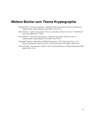 Weitere Bücher zum Thema Kryptographie
Reinhard Wobst: “Abenteuer Kryptologie - Methoden, Risiken und Nutzen der Datenverschlüsselung”
Addison-Wesley Verlag, München, 1998. ISBN 3-8273-1413-5
Bruce Schneier: “Applied Cryptography - Protocols, Algorithms, and Source Code in C” John Wiley &
Sons, 1995. ISBN 0-471-11709-9
Bruce Schneier: “Angewandte Kryptographie - Protokolle, Algorithmen und Sourcecode in C”
Addison-Wesley Verlag, München, 1996. ISBN 3-89319-854-7
Christopher Creutzig, Andreas Buhl, und Philip Zimmermann: “PGP Pretty Good Privacy - Der
Briefumschlag für Ihre elektronische Post” Art D’Ameublement 1999. ISBN 3-9802182-9-5
Gisbert W. Selke: “Kryptographie. Verfahren, Ziele, Einsatzmöglichkeiten” O’Reilly Verlag, Köln, 2000.
ISBN 3-89721-155-6

92

 