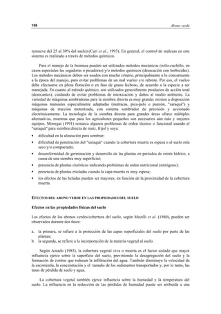 Abono verde108
remueve del 25 al 30% del suelo) (Curi et al., 1993). En general, el control de malezas en este
sistema es realizado a través de métodos químicos.
Para el manejo de la biomasa pueden ser utilizados métodos mecánicos (rollo-cuchillo, en
casos especiales las segadoras o picadoras) y/o métodos químicos (desecación con herbicidas).
Los métodos mecánicos deben ser usados con mucho criterio, principalmente a lo concerniente
a la época del manejo, para evitar problemas de un mal vuelco y/o rebrote. Por eso, el vuelco
debe efectuarse en plena floración o en fase de grano lechoso, de acuerdo a la especie a ser
manejada. En cuanto al método químico, son utilizados generalmente productos de acción total
(desecantes), cuidando de evitar problemas de intoxicación y daños al medio ambiente. La
variedad de máquinas sembradoras para la siembra directa es muy grande; existen a disposición
máquinas manuales especialmente adaptadas (matracas, pica-palo o punzón, "saraquá") y
máquinas de tracción motorizada, con sistema sembrador de precisión y accionado
electrónicamente. La tecnología de la siembra directa para grandes áreas ofrece múltiples
alternativas, mientras que para los agricultores pequeños son necesarios aún más y mejores
equipos. Monegat (1991) remarca algunos problemas de orden técnico o funcional usando el
"saraquá" para siembra directa de maíz, frijol y soya:
• dificultad en la alineación para sembrar;
• dificultad de penetración del "saraquá" cuando la cobertura muerta es espesa o el suelo está
seco y/o compactado;
• desuniformidad de germinación y desarrollo de las plantas en períodos de estrés hídrico, a
causa de una siembra muy superficial;
• presencia de plantas cloróticas indicando problemas de orden nutricional (nitrógeno);
• presencia de plantas etioladas cuando la capa muerta es muy espesa;
• los efectos de las heladas pueden ser mayores, en función de la proximidad de la cobertura
muerta.
EFECTOS DEL ABONO VERDE EN LAS PROPIEDADES DEL SUELO
Efectos en las propiedades físicas del suelo
Los efectos de los abonos verdes/cobertura del suelo, según Muzilli et al. (1980), pueden ser
observados durante dos fases:
a. la primera, se refiere a la protección de las capas superficiales del suelo por parte de las
plantas;
b. la segunda, se refiere a la incorporación de la materia vegetal al suelo.
Según Amado (1985), la cobertura vegetal viva o muerta es el factor aislado que mayor
influencia ejerce sobre la superficie del suelo, previniendo la desagregación del suelo y la
formación de costras que reducen la infiltración del agua. También disminuye la velocidad de
la escorrentía, la concentración y el tamaño de los sedimentos transportados y, por lo tanto, las
tasas de pérdida de suelo y agua.
La cobertura vegetal también ejerce influencia sobre la humedad y la temperatura del
suelo. La influencia en la reducción de las pérdidas de humedad puede ser atribuida a una
 