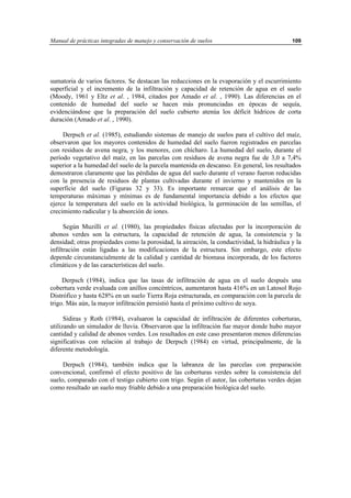 Manual de prácticas integradas de manejo y conservación de suelos 109
sumatoria de varios factores. Se destacan las reducciones en la evaporación y el escurrimiento
superficial y el incremento de la infiltración y capacidad de retención de agua en el suelo
(Moody, 1961 y Eltz et al. , 1984, citados por Amado et al. , 1990). Las diferencias en el
contenido de humedad del suelo se hacen más pronunciadas en épocas de sequía,
evidenciándose que la preparación del suelo cubierto atenúa los déficit hídricos de corta
duración (Amado et al. , 1990).
Derpsch et al. (1985), estudiando sistemas de manejo de suelos para el cultivo del maíz,
observaron que los mayores contenidos de humedad del suelo fueron registrados en parcelas
con residuos de avena negra, y los menores, con chícharo. La humedad del suelo, durante el
período vegetativo del maíz, en las parcelas con residuos de avena negra fue de 3,0 a 7,4%
superior a la humedad del suelo de la parcela mantenida en descanso. En general, los resultados
demostraron claramente que las pérdidas de agua del suelo durante el verano fueron reducidas
con la presencia de residuos de plantas cultivadas durante el invierno y mantenidos en la
superficie del suelo (Figuras 32 y 33). Es importante remarcar que el análisis de las
temperaturas máximas y mínimas es de fundamental importancia debido a los efectos que
ejerce la temperatura del suelo en la actividad biológica, la germinación de las semillas, el
crecimiento radicular y la absorción de iones.
Según Muzilli et al. (1980), las propiedades físicas afectadas por la incorporación de
abonos verdes son la estructura, la capacidad de retención de agua, la consistencia y la
densidad; otras propiedades como la porosidad, la aireación, la conductividad, la hidráulica y la
infiltración están ligadas a las modificaciones de la estructura. Sin embargo, este efecto
depende circunstancialmente de la calidad y cantidad de biomasa incorporada, de los factores
climáticos y de las características del suelo.
Derpsch (1984), indica que las tasas de infiltración de agua en el suelo después una
cobertura verde evaluada con anillos concéntricos, aumentaron hasta 416% en un Latosol Rojo
Distrófico y hasta 628% en un suelo Tierra Roja estructurada, en comparación con la parcela de
trigo. Más aún, la mayor infiltración persistió hasta el próximo cultivo de soya.
Sidiras y Roth (1984), evaluaron la capacidad de infiltración de diferentes coberturas,
utilizando un simulador de lluvia. Observaron que la infiltración fue mayor donde hubo mayor
cantidad y calidad de abonos verdes. Los resultados en este caso presentaron menos diferencias
significativas con relación al trabajo de Derpsch (1984) en virtud, principalmente, de la
diferente metodología.
Derpsch (1984), también indica que la labranza de las parcelas con preparación
convencional, confirmó el efecto positivo de las coberturas verdes sobre la consistencia del
suelo, comparado con el testigo cubierto con trigo. Según el autor, las coberturas verdes dejan
como resultado un suelo muy friable debido a una preparación biológica del suelo.
 