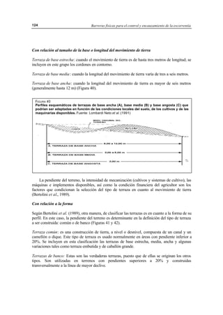 Barreras físicas para el control y encauzamiento de la escorrentía124
Con relación al tamaño de la base o longitud del movimiento de tierra
Terraza de base estrecha: cuando el movimiento de tierra es de hasta tres metros de longitud; se
incluyen en este grupo los cordones en contorno.
Terraza de base media: cuando la longitud del movimiento de tierra varía de tres a seis metros.
Terraza de base ancha: cuando la longitud del movimiento de tierra es mayor de seis metros
(generalmente hasta 12 m) (Figura 40).
La pendiente del terreno, la intensidad de mecanización (cultivos y sistemas de cultivo), las
máquinas e implementos disponibles, así como la condición financiera del agricultor son los
factores que condicionan la selección del tipo de terraza en cuanto al movimiento de tierra
(Bertolini et al., 1989).
Con relación a la forma
Según Bertolini et al. (1989), otra manera, de clasificar las terrazas es en cuanto a la forma de su
perfil. En este caso, la pendiente del terreno es determinante en la definición del tipo de terraza
a ser construida: común o de banco (Figuras 41 y 42).
Terraza común: es una construcción de tierra, a nivel o desnivel, compuesta de un canal y un
camellón o dique. Este tipo de terraza es usado normalmente en áreas con pendiente inferior a
20%. Se incluyen en esta clasificación las terrazas de base estrecha, media, ancha y algunas
variaciones tales como terraza embutida y de caballón grande.
Terrazas de banco: Estas son las verdaderas terrazas, puesto que de ellas se originan los otros
tipos. Son utilizadas en terrenos con pendientes superiores a 20% y construidas
transversalmente a la línea de mayor declive.
FIGURA 40
Perfiles esquemáticos de terrazas de base ancha (A), base media (B) y base angosta (C) que
podrían ser adaptadas en función de las condiciones locales del suelo, de los cultivos y de las
maquinarias disponibles. Fuente: Lombardi Neto et al. (1991)
 