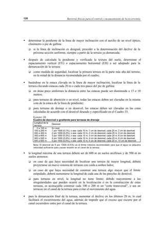 Barreras físicas para el control y encauzamiento de la escorrentía126
• determinar la pendiente de la línea de mayor inclinación con el auxilio de un nivel óptico,
clinómetro o pie de gallina:
q si la línea de inclinación es desigual, proceder a la determinación del declive de la
próxima sección uniforme, siempre a partir de la terraza ya demarcada;
• después de calculada la pendiente y verificada la textura del suelo, determinar el
espaciamiento vertical (EV) o espaciamiento horizontal (EH) a ser adoptado para la
demarcación de la terraza:
q como medida de seguridad, localizar la primera terraza en la parte más alta del terreno,
en la mitad de la distancia recomendada por el cuadro;
• basándose en la estaca clavada en la línea de mayor inclinación, localizar la línea de la
terraza clavando estacas cada 20 m o cada tres pasos del pie de gallina:
q en áreas poco uniformes la distancia entre las estacas puede ser disminuida a 15 o 10
metros;
q para terrazas de absorción o en nivel, todas las estacas deben ser clavadas en la misma
cota de la estaca de la línea de pendiente;
q para terrazas de drenaje o en desnivel, las estacas deben ser clavadas en las cotas
calculadas de acuerdo con el desnivel deseado y especificado en el Cuadro 33;
CUADRO 33
Cuadro de desnivel o gradiente para terrazas de drenaje
Longitud de la
terraza
Desnivel
0 a 100 m
100 a 200 m
200 a 300 m
300 a 400 m
400 a 500 m
500 a 600 m
En nivel
1 por 1000 (0,1%), o sea: cada 10 m, 1 cm de desnivel; cada 20 m, 2 cm de desnivel.
2 por 1000 (0,2%), o sea: cada 10 m, 2 cm de desnivel; cada 20 m, 4 cm de desnivel.
3 por 1000 (0,3%), o sea: cada 10 m, 3 cm de desnivel; cada 20 m, 6 cm de desnivel.
4 por 1000 (0,4%), o sea: cada 10 m, 4 cm de desnivel; cada 20 m, 8 cm de desnivel.
5 por 1000 (0,5%), o sea: cada 10 m, 5 cm de desnivel; cada 20 m, 10 cm de desnivel.
Nota: El desnivel de 5 por 1000 (0,5%) es el límite máximo recomendado para que el agua no adquiera
velocidad suficiente para causar erosión en el canal de la terraza.
• la longitud máxima de una terraza deberá ser de 600 m en suelos arcillosos y de 500 m en
suelos arenosos:
q en caso de que haya necesidad de localizar una terraza de mayor longitud, deberá
proyectarse un nuevo sistema de terrazas con caída a ambos lados;
q en caso de que haya necesidad de construir una terraza algo mayor que el límite
estipulado, deberá aumentarse la longitud de cada una de las parcelas de desnivel;
q para terrazas en nivel, la longitud no tiene límite; debido mayormente a las
irregularidades que pueden ocurrir en la localización o en la construcción de estas
terrazas, es aconsejable construir cada 100 o 200 m un “corte transversal”, o sea un
terraceo en el canal de la terraza para evitar el movimiento del agua.
• para la demarcación final de la terraza, aumentar el declive en los últimos 20 m, lo cual
facilitará el escurrimiento del agua, además de impedir que el exceso que escurre por el
canal escurridero entre por el canal de la terraza.
 