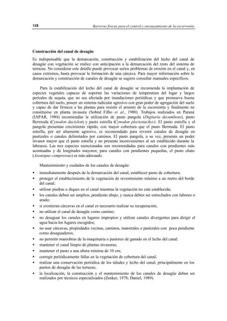 Barreras físicas para el control y encauzamiento de la escorrentía128
Construcción del canal de desagüe
Es indispensable que la demarcación, construcción y estabilización del lecho del canal de
desagüe con vegetación se realice con anticipación a la demarcación del resto del sistema de
terrazas. No considerar este detalle puede provocar serios problemas de erosión en el canal y, en
casos extremos, hasta provocar la formación de una cárcava. Para mayor información sobre la
demarcación y construcción de canales de desagüe se sugiere consultar manuales específicos.
Para la estabilización del lecho del canal de desagüe se recomienda la implantación de
especies vegetales capaces de soportar las variaciones de temperatura del lugar y largos
períodos de sequía, que no sea afectada por inundaciones periódicas y que promueva buena
cobertura del suelo, poseer un sistema radicular agresivo con gran poder de agregación del suelo
y capaz de dar firmeza a las plantas para resistir el arrastre de la escorrentía y finalmente no
constituirse en planta invasora (Sobral Filho et al., 1980). Trabajos realizados en Paraná
(IAPAR, 1984) recomiendan la utilización de pasto pangola (Digitaria decumbens), pasto
Bermuda (Cynodon dactylon) y pasto estrella (Cynodon plectostachys). El pasto estrella y el
pangola presentan crecimiento rápido, con mayor cobertura que el pasto Bermuda. El pasto
estrella, por ser altamente agresivo, es recomendado para revestir canales de desagüe en
pastizales o canales delimitados por caminos. El pasto pangola, a su vez, presenta un poder
invasor mayor que el pasto estrella y no presenta inconvenientes al ser establecido durante la
labranza. Las tres especies mencionadas son recomendadas para canales con pendientes más
acentuadas y de longitudes mayores; para canales con pendientes pequeñas, el pasto chato
(Axonopus compressus) es más adecuado.
Mantenimiento y cuidados de los canales de desagüe:
• inmediatamente después de la demarcación del canal, establecer pasto de cobertura;
• proteger el establecimiento de la vegetación de revestimiento mínimo a un metro del borde
del canal;
• utilizar piedras o diques en el canal mientras la vegetación no esté establecida;
• los canales deben ser amplios, pendiente abajo, y nunca deben ser estrechados con laboreo o
arado;
• si existieran cárcavas en el canal es necesario realizar su recuperación;
• no utilizar el canal de desagüe como camino;
• no desaguar los canales en lugares impropios y utilizar canales divergentes para dirigir el
agua hacia los lugares escogidos;
• no usar cárcavas, propiedades vecinas, caminos, matorrales o pastizales con poca pendiente
como desaguaderos;
• no permitir maniobras de la maquinaria o pastoreo de ganado en el lecho del canal.
• mantener el canal limpio de plantas invasoras;
• mantener el pasto a una altura mínima de 10 cm;
• corregir periódicamente fallas en la vegetación de cobertura del canal;
• realizar una conservación periódica de los taludes y lecho del canal, principalmente en los
puntos de desagüe de las terrazas;
• la localización, la construcción y el mantenimiento de los canales de desagüe deben ser
realizados por técnicos especializados (Zenker, 1978; Daniel, 1989).
 