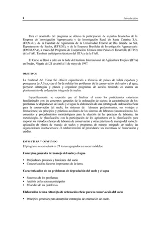 Introducción2
Para el desarrollo del programa se obtuvo la participación de expertos brasileños de la
Empresa de Investigación Agropecuaria y de Investigación Rural de Santa Catarina S.A.
(EPAGRI), de la Facultad de Agronomía de la Universidad Federal de Río Grande do Sul,
Departamento de Suelos, (UFRGS), y de la Empresa Brasileña de Investigación Agropecuaria
(EMBRAPA), a través del Programa de Cooperación Técnica entre Países en Desarrollo (CTPD)
de la FAO. También participaron técnicos del IITA y de la FAO.
El Curso se llevó a cabo en la Sede del Instituto Internacional de Agricultura Tropical (IITA)
en Ibadan, Nigeria del 21 de abril al 1 de mayo de 1997.
OBJETIVOS
La finalidad del Curso fue ofrecer capacitación a técnicos de países de habla española y
portuguesa de África, con el fin de señalar los problemas de la conservación del suelo y el agua,
preparar estrategias y planes y organizar programas de acción, teniendo en cuenta un
planteamiento de ordenación integrada de suelos.
Específicamente, se esperaba que al finalizar el curso los participantes estuvieran
familiarizados con los conceptos generales de la ordenación de suelos; la caracterización de los
problemas de degradación del suelo y el agua; la elaboración de una estrategia de ordenación eficaz
para la conservación del suelo; los sistemas de labranza predominantes, sus ventajas y
limitaciones; los principios y prácticas auxiliares de los sistemas de labranza conservacionista; los
conceptos y procedimientos metodológicos para la elección de las prácticas de labranza; las
metodologías de planificación, con la participación de los agricultores en la planificación para
mejorar los métodos eficaces de labranza de conservación y otras prácticas de manejo del suelo; la
aplicación de planes de manejo de suelos y programas de manejo integrado de suelos; las
organizaciones institucionales; el establecimiento de prioridades; los incentivos de financiación y
crédito.
ESTRUCTURA Y CONTENIDO
El programa se estructuró en 23 temas agrupados en nueve módulos:
Conceptos generales del manejo del suelo y el agua
• Propiedades, procesos y funciones del suelo
• Caracterización; factores importantes de la tierra.
Caracterización de los problemas de degradación del suelo y el agua
• Síntomas de los problemas
• Análisis de las causas principales
• Prioridad de los problemas.
Elaboración de una estrategia de ordenación eficaz para la conservación del suelo
• Principios generales para desarrollar estrategias de ordenación del suelo.
 