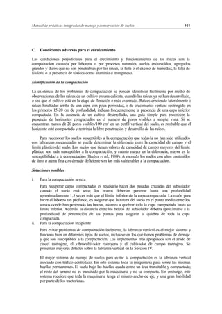Manual de prácticas integradas de manejo y conservación de suelos 161
C. Condiciones adversas para el enraizamiento
Las condiciones perjudiciales para el crecimiento y funcionamiento de las raíces son la
compactación causada por laboreos o por procesos naturales, suelos endurecidos, agregados
grandes y duros que no son penetrables por las raíces, la falta o el exceso de humedad, la falta de
fósforo, o la presencia de tóxicos como aluminio o manganeso.
Identificación de la compactación
La existencia de los problemas de compactación se pueden identificar fácilmente por medio de
observaciones de las raíces de un cultivo en una calicata, cuando las raíces ya se han desarrollado,
o sea que el cultivo está en la etapa de floración o más avanzado. Raíces creciendo lateralmente o
raíces hinchadas arriba de una capa con poca porosidad, o de crecimiento vertical restringido en
los primeros 15-20 cm de profundidad, indican frecuentemente la presencia de una capa inferior
compactada. En la ausencia de un cultivo desarrollado, una guía simple para reconocer la
presencia de horizontes compactados es el numero de poros visibles a simple vista. Si se
encuentran menos de 20 poros visibles/100 cm2
en un perfil vertical del suelo, es probable que el
horizonte esté compactado y restrinja la libre penetración y desarrollo de las raíces.
Para reconocer los suelos susceptibles a la compactación que todavía no han sido utilizados
con labranzas mecanizadas se puede determinar la diferencia entre la capacidad de campo y el
limite plástico del suelo. Los suelos que tienen valores de capacidad de campo mayores del límite
plástico son más susceptibles a la compactación, y cuanto mayor es la diferencia, mayor es la
susceptibilidad a la compactación (Barber et al., 1989). A menudo los suelos con altos contenidos
de limo o arena fina con drenaje deficiente son los más vulnerables a la compactación.
Soluciones posibles
i. Para la compactación severa
Para recuperar capas compactadas es necesario hacer dos pasadas cruzadas del subsolador
cuando el suelo está seco; los brazos deberían penetrar hasta una profundidad
aproximadamente 1,5 veces más que el límite inferior de la capa compactada. La razón para
hacer el laboreo tan profundo, es asegurar que la rotura del suelo en el punto medio entre los
surcos donde han penetrado los brazos, alcanza a quebrar toda la capa compactada hasta su
límite inferior. Además, la distancia entre los brazos del subsolador debería aproximarse a la
profundidad de penetración de los puntos para asegurar la quiebra de toda la capa
compactada.
ii. Para la compactación incipiente
Para evitar problemas de compactación incipiente, la labranza vertical es el mejor sistema y
funciona bien en diferentes tipos de suelos, inclusive en los que tienen problemas de drenaje
y que son susceptibles a la compactación. Los implementos más apropiados son el arado de
cincel rastrojero, el vibrocultivador rastrojero y el cultivador de campo rastrojero. Se
presentan mayores detalles sobre la labranza vertical en la Sección IV.
El mejor sistema de manejo de suelos para evitar la compactación es la labranza vertical
asociado con tráfico controlado. En este sistema toda la maquinaria pasa sobre las mismas
huellas permanentes. El suelo bajo las huellas queda como un área transitable y compactada;
el resto del terreno no es transitado por la maquinaria y no se compacta. Sin embargo, este
sistema requiere que toda la maquinaria tenga el mismo ancho de eje, y una gran habilidad
por parte de los tractoristas.
 