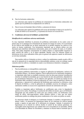 La selección de tecnologías alternativas162
iii. Para los horizontes endurecidos
Las soluciones para superar los problemas de enraizamiento en horizontes endurecidos son
iguales que los problemas de compactación (ver arriba ii).
iv. Para el exceso de humedad, falta de fósforo, y presencia de tóxicos
Las soluciones para superar los problemas del exceso de humedad se tratan en la sección E.ii;
la falta de fósforo en la sección D.i., y la presencia de tóxicos en la sección D.iv.
D. Condiciones adversas de fertilidad y productividad
Identificación de condiciones adversas nutricionales
Es muy importante identificar la presencia de problemas nutricionales en los suelos como el
primer paso en la estrategia de la formulación de sistemas de manejo de suelos. Si el crecimiento
de los cultivos está limitado por un factor nutricional no es posible mantener los cultivos ni los
suelos en buenas condiciones. Una herramienta importante que se debería utilizar con más
frecuencia para identificar deficiencias nutricionales, junto con el análisis de suelo, es el análisis
foliar. Para poder interpretar correctamente los análisis foliares es imprescindible muestrear la
parte correcta del cultivo y en la época apropiada. Muchas veces los síntomas foliares de
deficiencias sirven como indicadores útiles, pero en general sólo aparecen cuando las deficiencias
ya son muy acentuadas.
Para muchos cultivos el aluminio es tóxico y reduce los rendimientos cuando excede a 40% o
más de la saturación de la capacidad efectiva intercambiable catiónica; existe sin embargo mucha
variación entre los cultivos y variedades en cuanto a sus tolerancias al aluminio y manganeso.
Soluciones posibles
i. Para las deficiencias y/o desequilibrios nutricionales
Para superar problemas nutricionales se requiere la aplicación de fertilizantes, inclusive de
fertilizantes foliares, y de abonos orgánicos. Para la aplicación de los fertilizantes inorgánicos
es importante saber tanto su resultado económico como las dosis para alcanzar la producción
máxima; la cantidad recomendada, que es una función de estos dos parámetros, dependerá de
las circunstancias financieras y de los objetivos del agricultor. El sistema de manejo de los
fertilizantes debe considerar la forma de aplicación (al voleo o bajo la superficie), número de
aplicaciones, y época(s) de la aplicación del fertilizante para maximizar su eficiencia, evitar
la fijación de fósforo, y evitar la aplicación de cantidades excesivas de nitrógeno y otros
nutrimentos solubles en exceso de la capacidad de retención de nutrimentos del suelo.
También es importante aplicar fertilizantes no acidificantes para evitar la degradación
química de los suelos. Sin embargo, la sustitución del sulfato de amonio, que es el fertilizante
nitrogenado que más acidifica los suelos pero que contiene azufre, con fertilizantes como
nitrato de calcio, nitro-mag-calcáreo, nitrato amónico cálcico, o urea, que son menos
acidificantes podría sin embargo dar peores rendimientos si los suelos son pobres en azufre.
En situaciones donde el nitrógeno es el nutrimento limitante, la siembra e incorporación de
abonos verdes y la presencia de leguminosas dentro de las rotaciones de cultivos pueden
ayudar a superar en gran parte de la deficiencia de nitrógeno. Además, la presencia de
leguminosas en la rotación de cultivos facilita el control de las malezas gramíneas. Es
aconsejable incluir leguminosas que nodulan bien sin la necesidad de ser inoculadas, debido
a las dificultades de obtener los inoculantes y mantener su eficacia hasta el momento que se
 