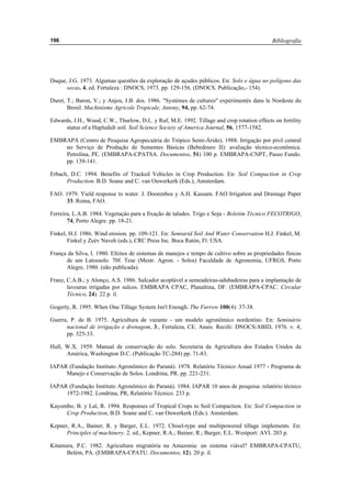 Bibliografía196
Duque, J.G. 1973. Algumas questões da exploração de açudes públicos. En: Solo e água no polígono das
secas. 4. ed. Fortaleza : DNOCS, 1973. pp. 129-156. (DNOCS. Publicação,- 154).
Duret, T.; Baron, V.; y Anjos, J.B. dos. 1986. "Systèmes de cultures" expérimentés dans le Nordeste du
Bresil. Machinisme Agricole Tropicale, Antony, 94, pp. 62-74.
Edwards, J.H., Wood, C.W., Thurlow, D.L. y Ruf, M.E. 1992. Tillage and crop rotation effects on fertility
status of a Hapludult soil. Soil Science Society of America Journal, 56, 1577-1582.
EMBRAPA (Centro de Pesquisa Agropecuária do Trópico Semi-Árido). 1988. Irrigação por pivô central
no Serviço de Produção de Sementes Básicas (Bebedouro II): avaliação técnico-econômica.
Petrolina, PE. (EMBRAPA-CPATSA. Documentos, 51) 100 p. EMBRAPA-CNPT, Passo Fundo.
pp. 139-141.
Erbach, D.C. 1994. Benefits of Tracked Vehicles in Crop Production. En: Soil Compaction in Crop
Production. B.D. Soane and C. van Ouwerkerk (Eds.), Amsterdam.
FAO. 1979. Yield response to water. J. Doorenbos y A.H. Kassam. FAO Irrigation and Drainage Paper
33. Roma, FAO.
Ferreira, L.A.B. 1984. Vegetaçáo para a fixação de taludes. Trigo e Soja - Boletim Técnico FECOTRIGO,
74, Porto Alegre. pp. 18-21.
Finkel, H.J. 1986. Wind erosion. pp. 109-121. En: Semiarid Soil And Water Conservation H.J. Finkel, M.
Finkel y Zeév Naveh (eds.), CRC Press Inc. Boca Ratón, Fl. USA.
França da Silva, I. 1980. Efeitos de sistemas de manejos e tempo de cultivo sobre as propriedades físicas
de um Latossolo. 70f. Tese (Mestr. Agron. - Solos) Faculdade de Agronomia, UFRGS, Porto
Alegre, 1980. (não publicada).
Franz, C.A.B.; y Alonço, A.S. 1986. Sulcador acoplável a semeadeiras-adubadeiras para a implantação de
lavouras irrigadas por sulcos. EMBRAPA CPAC, Planaltina, DF. (EMBRAPA-CPAC. Circular
Técnico, 24). 22 p. il.
Gogerty, R. 1995. When One Tillage System Isn't Enough. The Furrow 100(4): 37-38.
Guerra, P. de B. 1975. Agricultura de vazante - um modelo agronômico nordestino. En: Seminário
nacional de irrigação e drenagem, 3., Fortaleza, CE. Anais. Recife: DNOCS/ABID, 1976. v. 4,
pp. 325-33.
Hull, W.X. 1959. Manual de conservação do solo. Secretaria da Agricultura dos Estados Unidos da
América, Washington D.C. (Publicação TC-284) pp. 71-83.
IAPAR (Fundação Instituto Agronômico do Paraná). 1978. Relatório Técnico Anual 1977 - Programa de
Manejo e Conservação de Solos. Londrina, PR. pp. 221-231.
IAPAR (Fundação Instituto Agronômico do Paraná). 1984. IAPAR 10 anos de pesquisa: relatório técnico
1972-1982. Londrina, PR, Relatório Técnico. 233 p.
Kayombo, B. y Lal, R. 1994. Responses of Tropical Crops to Soil Compaction. En: Soil Compaction in
Crop Production, B.D. Soane and C. van Ouwerkerk (Eds.). Amsterdam.
Kepner, R.A., Bainer, R. y Barger, E.L. 1972. Chisel-type and multipowered tillage implements. En:
Principles of machinery. 2. ed., Kepner, R.A.; Bainer, R.; Barger, E.L. Westport: AVI. 203 p.
Kitamura, P.C. 1982. Agricultura migratória na Amazonia: un sistema viável? EMBRAPA-CPATU,
Belém, PA. (EMBRAPA-CPATU. Documentos, 12). 20 p. il.
 