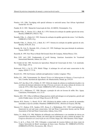 Manual de prácticas integradas de manejo y conservación de suelos 199
Prentice, A.N. 1946. Tie-ridging with special reference to semi-arid aereas. East African Agricultural
Journal 12: 101-108.
Pundek, M. O. 1985. Manual de Conservação do Solo. ACARESC, Florianópolis. 23 p.
Ramalho Filho, A., Pereira, E.G. y Beek, K.J. 1978. Sistema de avaliaçáo da aptidão agrícola das terras.
Brasília, EMBRAPA, SNLCS. 70 p.
Ramalho Filho. A. y Beek, K.J. 1995. Sistema de avaliaçáo da aptidão agrícola das terras. 3 ed. Brasília,
EMBRAPA, CNPS. 65 p.
Ramalho Filho, A., Pereira, E.G., y Beek, K.J. 1977. Sistema de avaliação da aptidão agrícola do solo.
Brasília, SUPLAN. 26 p.
Resende, M., Curi, N., Rezende, S.B., y Corréa, G.F. 1995. Pedologia: base para distinção de ambientes.
Viçosa, NEPUT. 304 p.
Reynolds, R. 1995. New Ways to Break Old Ground; Deere Br Company, Moline/Illinois, USA.
Rice, R.W. (ed.) 1983. Fundamentals of no-till farming. American Association for Vocational
Instructional Materials, Athens, GA. USA.
Rio Grande do Sul. 1985. Secretaria da Agricultura. Manual de Conservação do Solo. 3 ed. atualizada.
Porto Alegre. 287 p.
Rockwood, W.G. y Lal, R. 1974. Mulch Tillage: A technique for soil and water conservation in the
tropics. SPAN 17: 77-79.
Rowell, D.L. 1994. Soil Science: methods and applications. London. Longman. 350 p.
Rufino, R.L. 1989. Terraceamento. En: Manual Técnico do Subprograma de Manejo e Conservação do
Solo, Curitiba. Secretaria da Agricultura e do Abastecimento, Paraná. pp. 218-235.
Santos, H.P. dos; Reis, E.M. y Pottker, D. 1987. Efeito da rotação de culturas no rendimento de grãos e na
ocorrência de doenças radiculares de trigo (Triticum aestivum) e de outras culturas de inverno e de
verão de 1979 a 1986. Passo Fundo: EMBRAPA-CNPT, (Documentos, 7). 38 p.
Scherer, E.E. y Baldissera, I.T. 1988. Mucuna: a proteção do solo em lavoura de milho. Rev. Agrop.
Catarinense, Florianópolis, 1(1): 21-25.
Sharma, B.R. 1991. Effect of different tillage practices mulch and nitrogen on soil properties, growth and
yield of fodder maize. Soil and Tillage Research, 19: 55-66.
Sharma, R.D.; Pereira, J. y Resck, D.V.S. 1982. Eficiência de adubos verdes no controle de nematódes
associados a soja nos cerrados. Planaltina: EMBRAPA/CPAC, (Boletim de Pesquisa, 13) 30p.
Shaxson T.F., Hudson, N.W., Sanders, D.W., Roose, E. y Moldenhauer, W.C. 1989. Land husbandry: a
framework for soil and water conservation. Soil and Water Conservation Society and the World
Association of Soil and Water Conservation, Ankeny, Iowa, USA.
Sidiras, N. y Roth, C.H. 1984. Medições de infiltração com infiltrômetros e em simulador de chuvas em
Latossolo Roxo distrófico, Paraná, sob vários tipos de cobertura do solo e sistema de preparo. En:
Congresso Brasileiro de conservação do solo, 5. Porto Alegre, RS. 1984. Resumos. Porto Alegre.
Silva, A. de S., y Porto, E.R. 1982. Utilização e conservação de recursos hídricos em áreas rurais do
Trópico Semi-árido do Brasil: tecnologias de baixo custo. Petrolina, PE. EMBRAPA-CPATSA.
(EMBRAPA-CPATSA. Documentos, 14). 128 p. il.
 